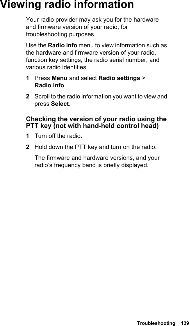 Troubleshooting  139 Viewing radio informationYour radio provider may ask you for the hardware and firmware version of your radio, for troubleshooting purposes.Use the Radio info menu to view information such as the hardware and firmware version of your radio, function key settings, the radio serial number, and various radio identities. 1Press Menu and select Radio settings &gt; Radio info.2Scroll to the radio information you want to view and press Select.Checking the version of your radio using the PTT key (not with hand-held control head)1Turn off the radio.2Hold down the PTT key and turn on the radio.The firmware and hardware versions, and your radio’s frequency band is briefly displayed.