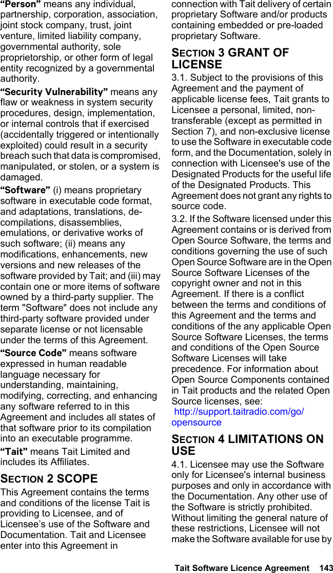  Tait Software Licence Agreement  143 “Person” means any individual, partnership, corporation, association, joint stock company, trust, joint venture, limited liability company, governmental authority, sole proprietorship, or other form of legal entity recognized by a governmental authority.“Security Vulnerability” means any flaw or weakness in system security procedures, design, implementation, or internal controls that if exercised (accidentally triggered or intentionally exploited) could result in a security breach such that data is compromised, manipulated, or stolen, or a system is damaged.“Software” (i) means proprietary software in executable code format, and adaptations, translations, de-compilations, disassemblies, emulations, or derivative works of such software; (ii) means any modifications, enhancements, new versions and new releases of the software provided by Tait; and (iii) may contain one or more items of software owned by a third-party supplier. The term &quot;Software&quot; does not include any third-party software provided under separate license or not licensable under the terms of this Agreement. “Source Code” means software expressed in human readable language necessary for understanding, maintaining, modifying, correcting, and enhancing any software referred to in this Agreement and includes all states of that software prior to its compilation into an executable programme. “Tait” means Tait Limited and includes its Affiliates.SECTION 2 SCOPEThis Agreement contains the terms and conditions of the license Tait is providing to Licensee, and of Licensee’s use of the Software and Documentation. Tait and Licensee enter into this Agreement in connection with Tait delivery of certain proprietary Software and/or products containing embedded or pre-loaded proprietary Software. SECTION 3 GRANT OF LICENSE3.1. Subject to the provisions of this Agreement and the payment of applicable license fees, Tait grants to Licensee a personal, limited, non-transferable (except as permitted in Section 7), and non-exclusive license to use the Software in executable code form, and the Documentation, solely in connection with Licensee&apos;s use of the Designated Products for the useful life of the Designated Products. This Agreement does not grant any rights to source code.3.2. If the Software licensed under this Agreement contains or is derived from Open Source Software, the terms and conditions governing the use of such Open Source Software are in the Open Source Software Licenses of the copyright owner and not in this Agreement. If there is a conflict between the terms and conditions of this Agreement and the terms and conditions of the any applicable Open Source Software Licenses, the terms and conditions of the Open Source Software Licenses will take precedence. For information about Open Source Components contained in Tait products and the related Open Source licenses, see:  http://support.taitradio.com/go/opensourceSECTION 4 LIMITATIONS ON USE4.1. Licensee may use the Software only for Licensee&apos;s internal business purposes and only in accordance with the Documentation. Any other use of the Software is strictly prohibited. Without limiting the general nature of these restrictions, Licensee will not make the Software available for use by 