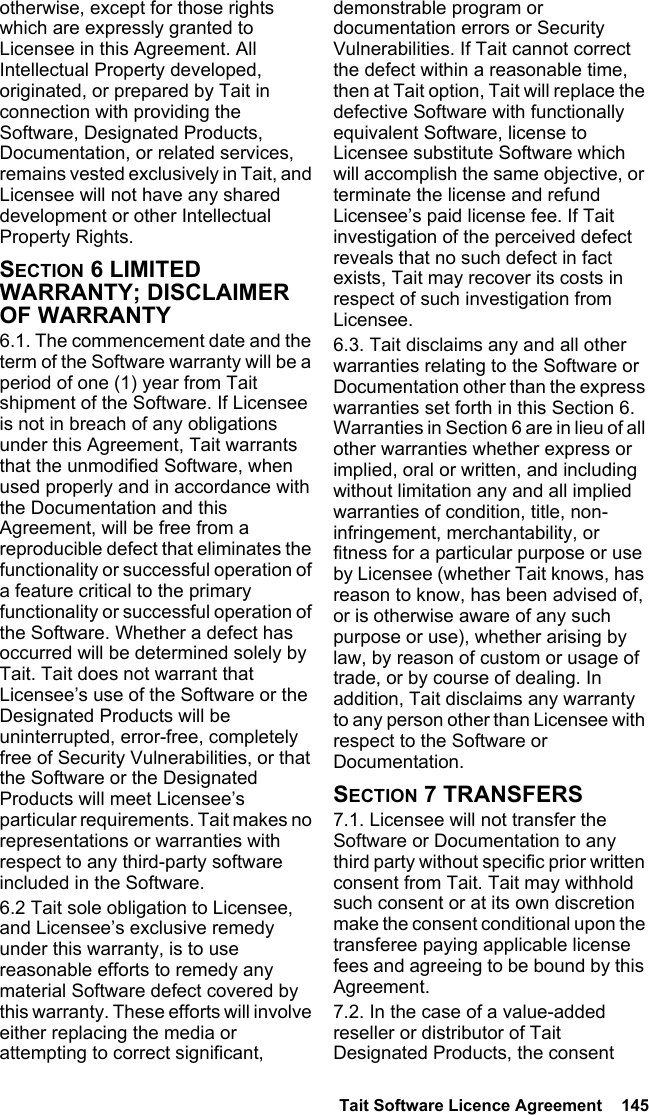  Tait Software Licence Agreement  145 otherwise, except for those rights which are expressly granted to Licensee in this Agreement. All Intellectual Property developed, originated, or prepared by Tait in connection with providing the Software, Designated Products, Documentation, or related services, remains vested exclusively in Tait, and Licensee will not have any shared development or other Intellectual Property Rights.SECTION 6 LIMITED WARRANTY; DISCLAIMER OF WARRANTY 6.1. The commencement date and the term of the Software warranty will be a period of one (1) year from Tait shipment of the Software. If Licensee is not in breach of any obligations under this Agreement, Tait warrants that the unmodified Software, when used properly and in accordance with the Documentation and this Agreement, will be free from a reproducible defect that eliminates the functionality or successful operation of a feature critical to the primary functionality or successful operation of the Software. Whether a defect has occurred will be determined solely by Tait. Tait does not warrant that Licensee’s use of the Software or the Designated Products will be uninterrupted, error-free, completely free of Security Vulnerabilities, or that the Software or the Designated Products will meet Licensee’s particular requirements. Tait makes no representations or warranties with respect to any third-party software included in the Software. 6.2 Tait sole obligation to Licensee, and Licensee’s exclusive remedy under this warranty, is to use reasonable efforts to remedy any material Software defect covered by this warranty. These efforts will involve either replacing the media or attempting to correct significant, demonstrable program or documentation errors or Security Vulnerabilities. If Tait cannot correct the defect within a reasonable time, then at Tait option, Tait will replace the defective Software with functionally equivalent Software, license to Licensee substitute Software which will accomplish the same objective, or terminate the license and refund Licensee’s paid license fee. If Tait investigation of the perceived defect reveals that no such defect in fact exists, Tait may recover its costs in respect of such investigation from Licensee.6.3. Tait disclaims any and all other warranties relating to the Software or Documentation other than the express warranties set forth in this Section 6. Warranties in Section 6 are in lieu of all other warranties whether express or implied, oral or written, and including without limitation any and all implied warranties of condition, title, non-infringement, merchantability, or fitness for a particular purpose or use by Licensee (whether Tait knows, has reason to know, has been advised of, or is otherwise aware of any such purpose or use), whether arising by law, by reason of custom or usage of trade, or by course of dealing. In addition, Tait disclaims any warranty to any person other than Licensee with respect to the Software or Documentation.SECTION 7 TRANSFERS7.1. Licensee will not transfer the Software or Documentation to any third party without specific prior written consent from Tait. Tait may withhold such consent or at its own discretion make the consent conditional upon the transferee paying applicable license fees and agreeing to be bound by this Agreement. 7.2. In the case of a value-added reseller or distributor of Tait Designated Products, the consent 