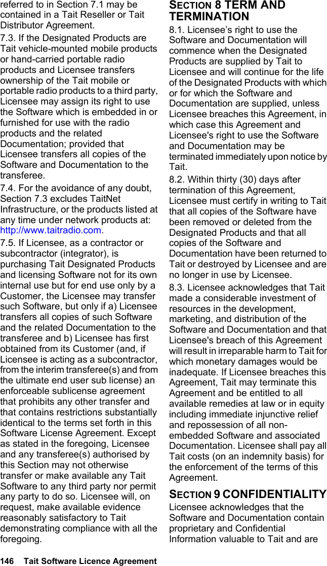 146  Tait Software Licence Agreement referred to in Section 7.1 may be contained in a Tait Reseller or Tait Distributor Agreement. 7.3. If the Designated Products are Tait vehicle-mounted mobile products or hand-carried portable radio products and Licensee transfers ownership of the Tait mobile or portable radio products to a third party, Licensee may assign its right to use the Software which is embedded in or furnished for use with the radio products and the related Documentation; provided that Licensee transfers all copies of the Software and Documentation to the transferee.7.4. For the avoidance of any doubt, Section 7.3 excludes TaitNet Infrastructure, or the products listed at any time under network products at: http://www.taitradio.com.7.5. If Licensee, as a contractor or subcontractor (integrator), is purchasing Tait Designated Products and licensing Software not for its own internal use but for end use only by a Customer, the Licensee may transfer such Software, but only if a) Licensee transfers all copies of such Software and the related Documentation to the transferee and b) Licensee has first obtained from its Customer (and, if Licensee is acting as a subcontractor, from the interim transferee(s) and from the ultimate end user sub license) an enforceable sublicense agreement that prohibits any other transfer and that contains restrictions substantially identical to the terms set forth in this Software License Agreement. Except as stated in the foregoing, Licensee and any transferee(s) authorised by this Section may not otherwise transfer or make available any Tait Software to any third party nor permit any party to do so. Licensee will, on request, make available evidence reasonably satisfactory to Tait demonstrating compliance with all the foregoing.SECTION 8 TERM AND TERMINATION8.1. Licensee’s right to use the Software and Documentation will commence when the Designated Products are supplied by Tait to Licensee and will continue for the life of the Designated Products with which or for which the Software and Documentation are supplied, unless Licensee breaches this Agreement, in which case this Agreement and Licensee&apos;s right to use the Software and Documentation may be terminated immediately upon notice by Tait. 8.2. Within thirty (30) days after termination of this Agreement, Licensee must certify in writing to Tait that all copies of the Software have been removed or deleted from the Designated Products and that all copies of the Software and Documentation have been returned to Tait or destroyed by Licensee and are no longer in use by Licensee.8.3. Licensee acknowledges that Tait made a considerable investment of resources in the development, marketing, and distribution of the Software and Documentation and that Licensee&apos;s breach of this Agreement will result in irreparable harm to Tait for which monetary damages would be inadequate. If Licensee breaches this Agreement, Tait may terminate this Agreement and be entitled to all available remedies at law or in equity including immediate injunctive relief and repossession of all non-embedded Software and associated Documentation. Licensee shall pay all Tait costs (on an indemnity basis) for the enforcement of the terms of this Agreement.SECTION 9 CONFIDENTIALITY Licensee acknowledges that the Software and Documentation contain proprietary and Confidential Information valuable to Tait and are 