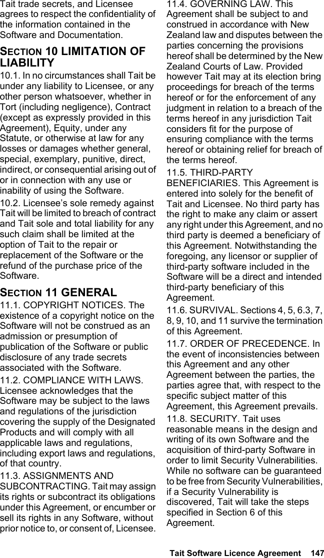  Tait Software Licence Agreement  147 Tait trade secrets, and Licensee agrees to respect the confidentiality of the information contained in the Software and Documentation.SECTION 10 LIMITATION OF LIABILITY 10.1. In no circumstances shall Tait be under any liability to Licensee, or any other person whatsoever, whether in Tort (including negligence), Contract (except as expressly provided in this Agreement), Equity, under any Statute, or otherwise at law for any losses or damages whether general, special, exemplary, punitive, direct, indirect, or consequential arising out of or in connection with any use or inability of using the Software.10.2. Licensee’s sole remedy against Tait will be limited to breach of contract and Tait sole and total liability for any such claim shall be limited at the option of Tait to the repair or replacement of the Software or the refund of the purchase price of the Software.SECTION 11 GENERAL 11.1. COPYRIGHT NOTICES. The existence of a copyright notice on the Software will not be construed as an admission or presumption of publication of the Software or public disclosure of any trade secrets associated with the Software.11.2. COMPLIANCE WITH LAWS. Licensee acknowledges that the Software may be subject to the laws and regulations of the jurisdiction covering the supply of the Designated Products and will comply with all applicable laws and regulations, including export laws and regulations, of that country. 11.3. ASSIGNMENTS AND SUBCONTRACTING. Tait may assign its rights or subcontract its obligations under this Agreement, or encumber or sell its rights in any Software, without prior notice to, or consent of, Licensee. 11.4. GOVERNING LAW. This Agreement shall be subject to and construed in accordance with New Zealand law and disputes between the parties concerning the provisions hereof shall be determined by the New Zealand Courts of Law. Provided however Tait may at its election bring proceedings for breach of the terms hereof or for the enforcement of any judgment in relation to a breach of the terms hereof in any jurisdiction Tait considers fit for the purpose of ensuring compliance with the terms hereof or obtaining relief for breach of the terms hereof.11.5. THIRD-PARTY BENEFICIARIES. This Agreement is entered into solely for the benefit of Tait and Licensee. No third party has the right to make any claim or assert any right under this Agreement, and no third party is deemed a beneficiary of this Agreement. Notwithstanding the foregoing, any licensor or supplier of third-party software included in the Software will be a direct and intended third-party beneficiary of this Agreement.11.6. SURVIVAL. Sections 4, 5, 6.3, 7, 8, 9, 10, and 11 survive the termination of this Agreement.11.7. ORDER OF PRECEDENCE. In the event of inconsistencies between this Agreement and any other Agreement between the parties, the parties agree that, with respect to the specific subject matter of this Agreement, this Agreement prevails.11.8. SECURITY. Tait uses reasonable means in the design and writing of its own Software and the acquisition of third-party Software in order to limit Security Vulnerabilities. While no software can be guaranteed to be free from Security Vulnerabilities, if a Security Vulnerability is discovered, Tait will take the steps specified in Section 6 of this Agreement.