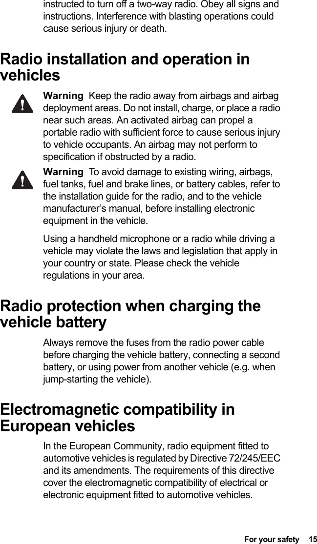  For your safety  15 instructed to turn off a two-way radio. Obey all signs and instructions. Interference with blasting operations could cause serious injury or death.Radio installation and operation in vehiclesWarning Keep the radio away from airbags and airbag deployment areas. Do not install, charge, or place a radio near such areas. An activated airbag can propel a portable radio with sufficient force to cause serious injury to vehicle occupants. An airbag may not perform to specification if obstructed by a radio. Warning To avoid damage to existing wiring, airbags, fuel tanks, fuel and brake lines, or battery cables, refer to the installation guide for the radio, and to the vehicle manufacturer’s manual, before installing electronic equipment in the vehicle.Using a handheld microphone or a radio while driving a vehicle may violate the laws and legislation that apply in your country or state. Please check the vehicle regulations in your area.Radio protection when charging the vehicle batteryAlways remove the fuses from the radio power cable before charging the vehicle battery, connecting a second battery, or using power from another vehicle (e.g. when jump-starting the vehicle).Electromagnetic compatibility in European vehiclesIn the European Community, radio equipment fitted to automotive vehicles is regulated by Directive 72/245/EEC and its amendments. The requirements of this directive cover the electromagnetic compatibility of electrical or electronic equipment fitted to automotive vehicles.