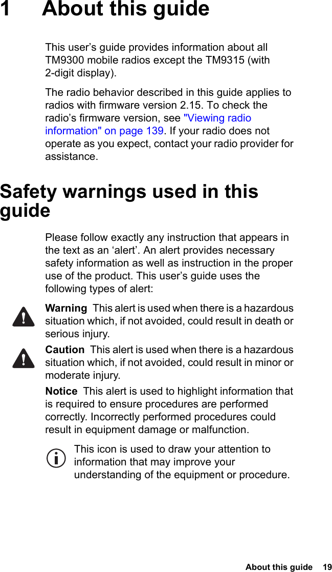  About this guide  19 1 About this guideThis user’s guide provides information about all TM9300 mobile radios except the TM9315 (with 2-digit display).The radio behavior described in this guide applies to radios with firmware version 2.15. To check the radio’s firmware version, see &quot;Viewing radio information&quot; on page 139. If your radio does not operate as you expect, contact your radio provider for assistance. Safety warnings used in this guidePlease follow exactly any instruction that appears in the text as an ‘alert’. An alert provides necessary safety information as well as instruction in the proper use of the product. This user’s guide uses the following types of alert:Warning  This alert is used when there is a hazardous situation which, if not avoided, could result in death or serious injury.Caution  This alert is used when there is a hazardous situation which, if not avoided, could result in minor or moderate injury.Notice  This alert is used to highlight information that is required to ensure procedures are performed correctly. Incorrectly performed procedures could result in equipment damage or malfunction.This icon is used to draw your attention to information that may improve your understanding of the equipment or procedure.