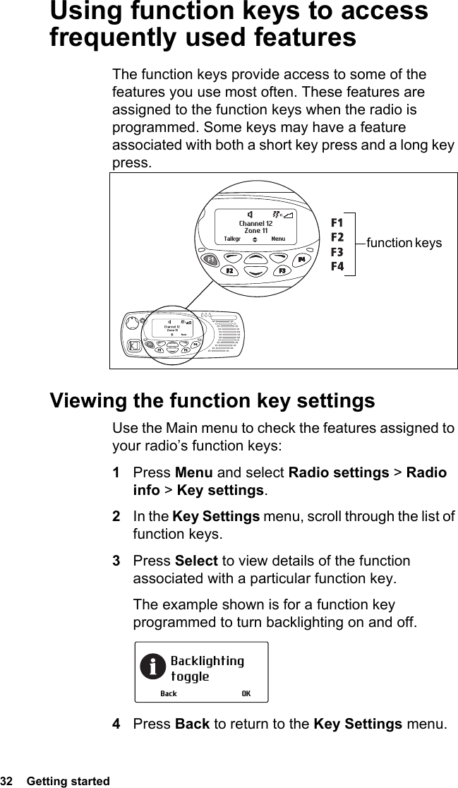32  Getting started Using function keys to access frequently used featuresThe function keys provide access to some of the features you use most often. These features are assigned to the function keys when the radio is programmed. Some keys may have a feature associated with both a short key press and a long key press.Viewing the function key settingsUse the Main menu to check the features assigned to your radio’s function keys:1Press Menu and select Radio settings &gt; Radio info &gt; Key settings.2In the Key Settings menu, scroll through the list of function keys.3Press Select to view details of the function associated with a particular function key.The example shown is for a function key programmed to turn backlighting on and off.4Press Back to return to the Key Settings menu.Zone 11Channel 12Talkgr Menu function keys Backlighting toggleOKBack