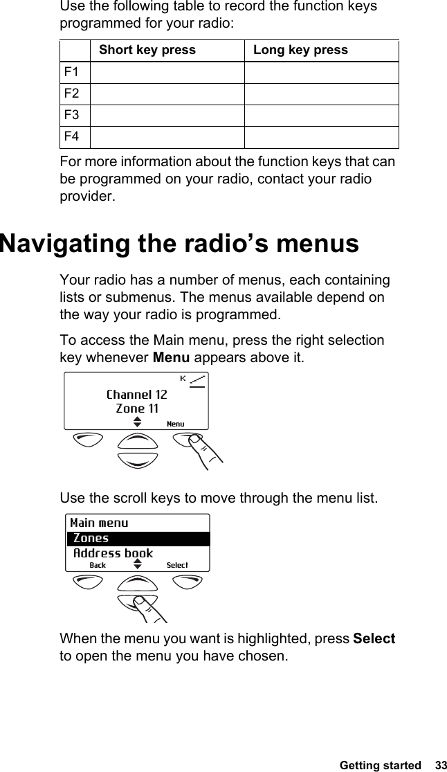  Getting started  33 Use the following table to record the function keys programmed for your radio:For more information about the function keys that can be programmed on your radio, contact your radio provider.Navigating the radio’s menusYour radio has a number of menus, each containing lists or submenus. The menus available depend on the way your radio is programmed.To access the Main menu, press the right selection key whenever Menu appears above it. Use the scroll keys to move through the menu list. When the menu you want is highlighted, press Select to open the menu you have chosen.Short key press Long key pressF1F2F3F4Channel 12Zone 11MenuSelectBackMain menu Zones  Address book