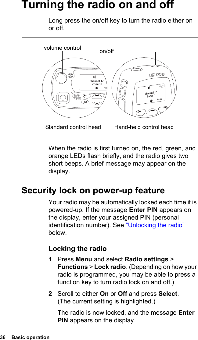 36  Basic operation Turning the radio on and offLong press the on/off key to turn the radio either on or off. When the radio is first turned on, the red, green, and orange LEDs flash briefly, and the radio gives two short beeps. A brief message may appear on the display.Security lock on power-up featureYour radio may be automatically locked each time it is powered-up. If the message Enter PIN appears on the display, enter your assigned PIN (personal identification number). See “Unlocking the radio” below.Locking the radio1Press Menu and select Radio settings &gt; Functions &gt; Lock radio. (Depending on how your radio is programmed, you may be able to press a function key to turn radio lock on and off.)2Scroll to either On or Off and press Select. (The current setting is highlighted.)The radio is now locked, and the message Enter PIN appears on the display.volume control on/off Standard control head Hand-held control head