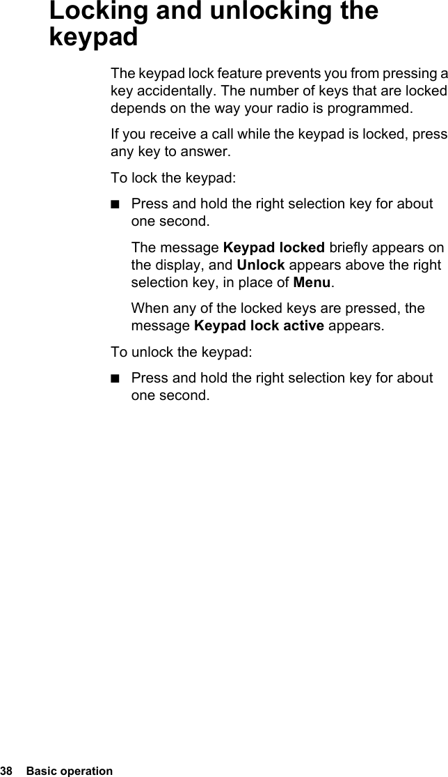38  Basic operation Locking and unlocking the keypadThe keypad lock feature prevents you from pressing a key accidentally. The number of keys that are locked depends on the way your radio is programmed.If you receive a call while the keypad is locked, press any key to answer.To lock the keypad:■Press and hold the right selection key for about one second.The message Keypad locked briefly appears on the display, and Unlock appears above the right selection key, in place of Menu.When any of the locked keys are pressed, the message Keypad lock active appears.To unlock the keypad:■Press and hold the right selection key for about one second.