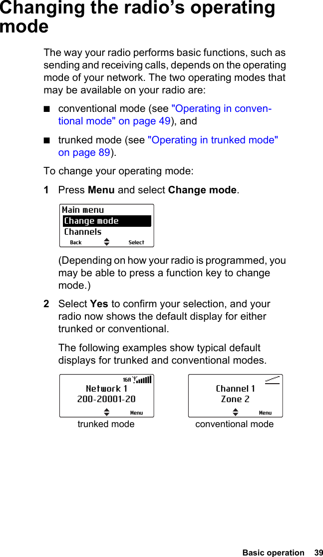  Basic operation  39 Changing the radio’s operating modeThe way your radio performs basic functions, such as sending and receiving calls, depends on the operating mode of your network. The two operating modes that may be available on your radio are:■conventional mode (see &quot;Operating in conven-tional mode&quot; on page 49), and■trunked mode (see &quot;Operating in trunked mode&quot; on page 89).To change your operating mode:1Press Menu and select Change mode. (Depending on how your radio is programmed, you may be able to press a function key to change mode.)2Select Yes to confirm your selection, and your radio now shows the default display for either trunked or conventional. The following examples show typical default displays for trunked and conventional modes.SelectBackMain menu Change mode Channelstrunked mode conventional modeNetwork 1200-20001-20Menu16AChannel 1Zone 2Menu