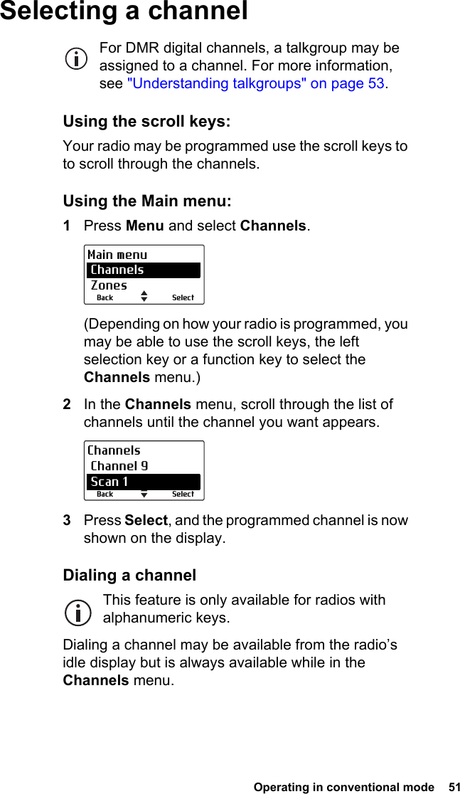  Operating in conventional mode  51 Selecting a channelFor DMR digital channels, a talkgroup may be assigned to a channel. For more information, see &quot;Understanding talkgroups&quot; on page 53.Using the scroll keys:Your radio may be programmed use the scroll keys to to scroll through the channels.Using the Main menu:1Press Menu and select Channels.(Depending on how your radio is programmed, you may be able to use the scroll keys, the left selection key or a function key to select the Channels menu.)2In the Channels menu, scroll through the list of channels until the channel you want appears.3Press Select, and the programmed channel is now shown on the display.Dialing a channelThis feature is only available for radios with alphanumeric keys.Dialing a channel may be available from the radio’s idle display but is always available while in the Channels menu.SelectBackMain menu Channels ZonesSelectBackChannels Channel 9 Scan 1