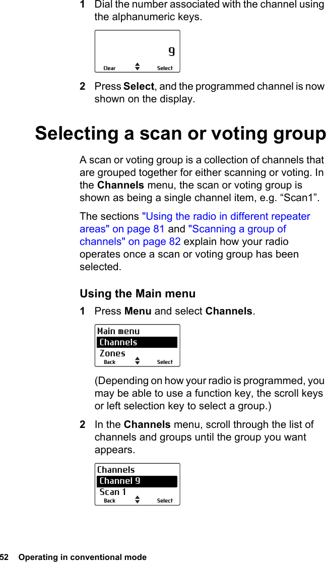 52  Operating in conventional mode 1Dial the number associated with the channel using the alphanumeric keys.2Press Select, and the programmed channel is now shown on the display.Selecting a scan or voting groupA scan or voting group is a collection of channels that are grouped together for either scanning or voting. In the Channels menu, the scan or voting group is shown as being a single channel item, e.g. “Scan1”.The sections &quot;Using the radio in different repeater areas&quot; on page 81 and &quot;Scanning a group of channels&quot; on page 82 explain how your radio operates once a scan or voting group has been selected.Using the Main menu1Press Menu and select Channels.(Depending on how your radio is programmed, you may be able to use a function key, the scroll keys or left selection key to select a group.)2In the Channels menu, scroll through the list of channels and groups until the group you want appears.                     9SelectClearSelectBackMain menu Channels ZonesSelectBackChannels Channel 9 Scan 1
