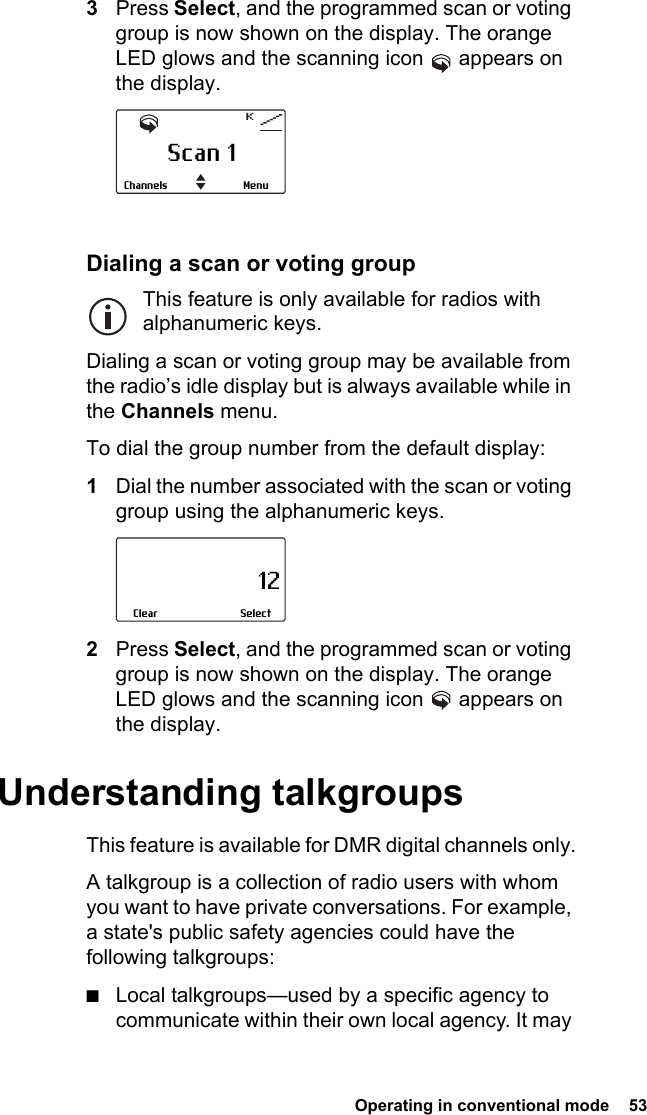  Operating in conventional mode  53 3Press Select, and the programmed scan or voting group is now shown on the display. The orange LED glows and the scanning icon   appears on the display.Dialing a scan or voting groupThis feature is only available for radios with alphanumeric keys.Dialing a scan or voting group may be available from the radio’s idle display but is always available while in the Channels menu.To dial the group number from the default display:1Dial the number associated with the scan or voting group using the alphanumeric keys.2Press Select, and the programmed scan or voting group is now shown on the display. The orange LED glows and the scanning icon   appears on the display.Understanding talkgroupsThis feature is available for DMR digital channels only.A talkgroup is a collection of radio users with whom you want to have private conversations. For example, a state&apos;s public safety agencies could have the following talkgroups:■Local talkgroups—used by a specific agency to communicate within their own local agency. It may Scan 1MenuChannels                     12SelectClear
