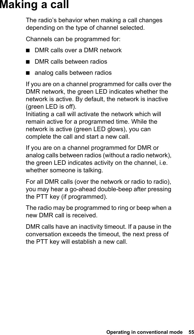  Operating in conventional mode  55 Making a callThe radio’s behavior when making a call changes depending on the type of channel selected.Channels can be programmed for:■DMR calls over a DMR network■DMR calls between radios■analog calls between radiosIf you are on a channel programmed for calls over the DMR network, the green LED indicates whether the network is active. By default, the network is inactive (green LED is off). Initiating a call will activate the network which will remain active for a programmed time. While the network is active (green LED glows), you can complete the call and start a new call.If you are on a channel programmed for DMR or analog calls between radios (without a radio network), the green LED indicates activity on the channel, i.e. whether someone is talking.For all DMR calls (over the network or radio to radio), you may hear a go-ahead double-beep after pressing the PTT key (if programmed). The radio may be programmed to ring or beep when a new DMR call is received.DMR calls have an inactivity timeout. If a pause in the conversation exceeds the timeout, the next press of the PTT key will establish a new call.