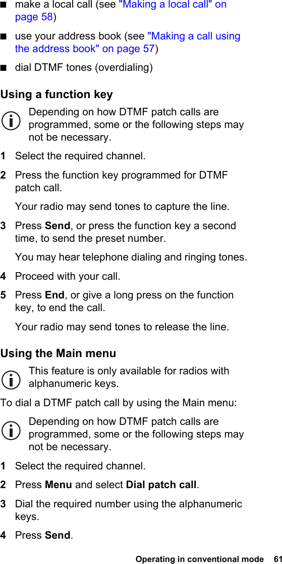  Operating in conventional mode  61 ■make a local call (see &quot;Making a local call&quot; on page 58)■use your address book (see &quot;Making a call using the address book&quot; on page 57)■dial DTMF tones (overdialing)Using a function keyDepending on how DTMF patch calls are programmed, some or the following steps may not be necessary.1Select the required channel.2Press the function key programmed for DTMF patch call.Your radio may send tones to capture the line.3Press Send, or press the function key a second time, to send the preset number.You may hear telephone dialing and ringing tones.4Proceed with your call.5Press End, or give a long press on the function key, to end the call.Your radio may send tones to release the line.Using the Main menuThis feature is only available for radios with alphanumeric keys.To dial a DTMF patch call by using the Main menu:Depending on how DTMF patch calls are programmed, some or the following steps may not be necessary.1Select the required channel.2Press Menu and select Dial patch call.3Dial the required number using the alphanumeric keys.4Press Send.