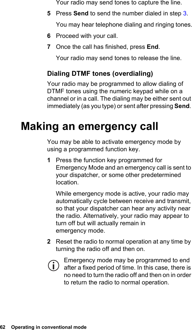 62  Operating in conventional mode Your radio may send tones to capture the line.5Press Send to send the number dialed in step 3.You may hear telephone dialing and ringing tones.6Proceed with your call.7Once the call has finished, press End.Your radio may send tones to release the line.Dialing DTMF tones (overdialing)Your radio may be programmed to allow dialing of DTMF tones using the numeric keypad while on a channel or in a call. The dialing may be either sent out immediately (as you type) or sent after pressing Send. Making an emergency callYou may be able to activate emergency mode by using a programmed function key.1Press the function key programmed for Emergency Mode and an emergency call is sent to your dispatcher, or some other predetermined location.While emergency mode is active, your radio may automatically cycle between receive and transmit, so that your dispatcher can hear any activity near the radio. Alternatively, your radio may appear to turn off but will actually remain in emergency mode.2Reset the radio to normal operation at any time by turning the radio off and then on. Emergency mode may be programmed to end after a fixed period of time. In this case, there is no need to turn the radio off and then on in order to return the radio to normal operation.