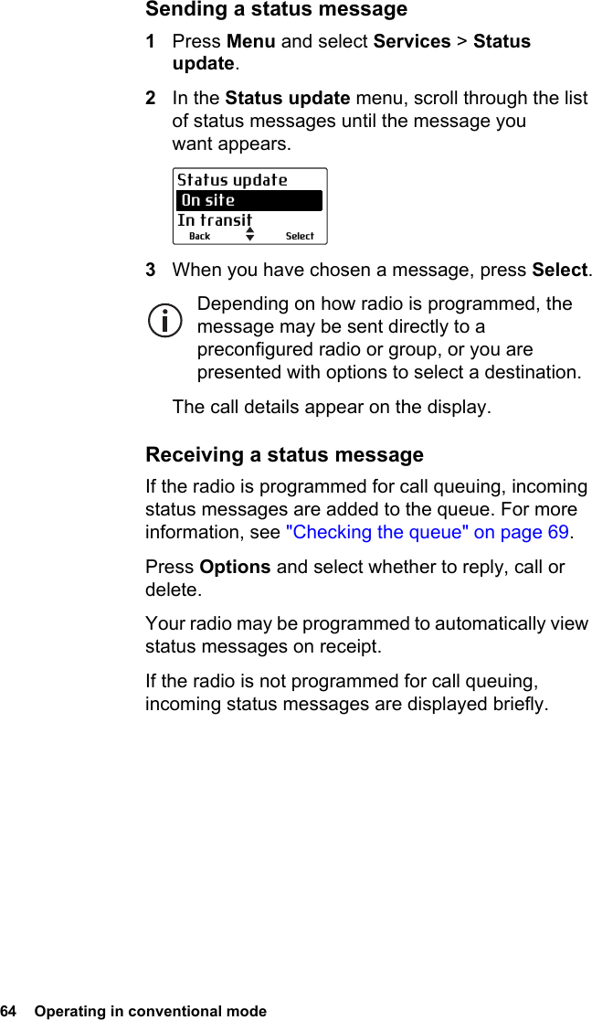 64  Operating in conventional mode Sending a status message1Press Menu and select Services &gt; Status update.2In the Status update menu, scroll through the list of status messages until the message you want appears.3When you have chosen a message, press Select.Depending on how radio is programmed, the message may be sent directly to a preconfigured radio or group, or you are presented with options to select a destination.The call details appear on the display.Receiving a status messageIf the radio is programmed for call queuing, incoming status messages are added to the queue. For more information, see &quot;Checking the queue&quot; on page 69.Press Options and select whether to reply, call or delete.Your radio may be programmed to automatically view status messages on receipt.If the radio is not programmed for call queuing, incoming status messages are displayed briefly.SelectBackStatus update On siteIn transit