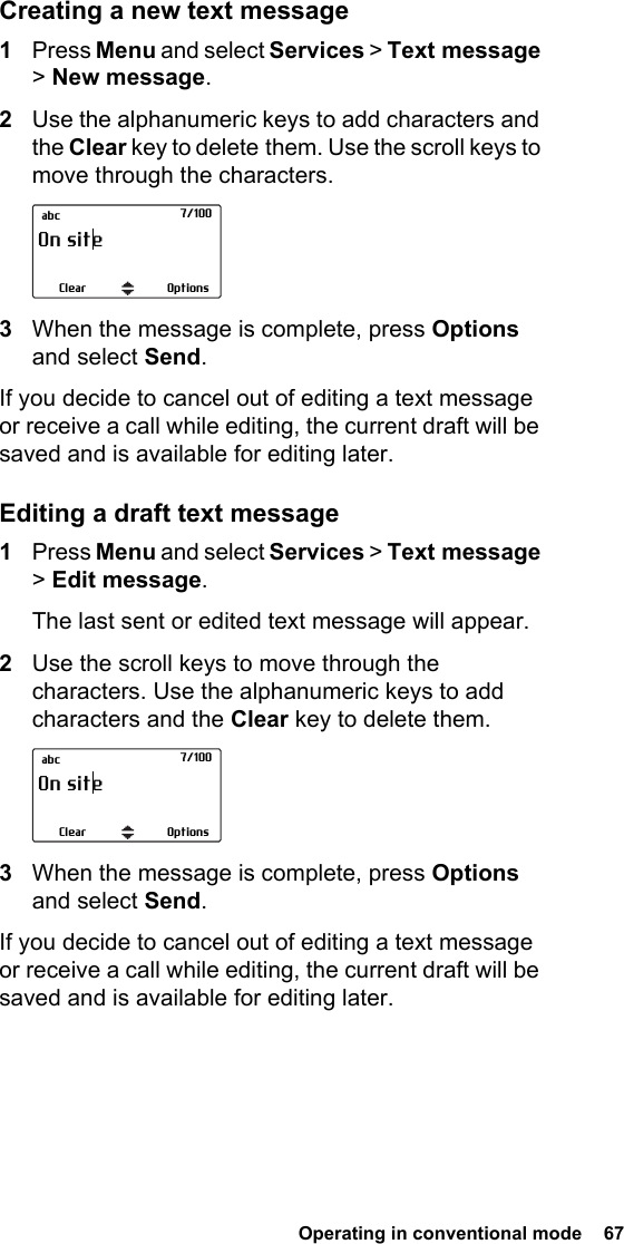  Operating in conventional mode  67 Creating a new text message1Press Menu and select Services &gt; Text message &gt; New message.2Use the alphanumeric keys to add characters and the Clear key to delete them. Use the scroll keys to move through the characters. 3When the message is complete, press Options and select Send.If you decide to cancel out of editing a text message or receive a call while editing, the current draft will be saved and is available for editing later.Editing a draft text message1Press Menu and select Services &gt; Text message &gt; Edit message.The last sent or edited text message will appear. 2Use the scroll keys to move through the characters. Use the alphanumeric keys to add characters and the Clear key to delete them.3When the message is complete, press Options and select Send. If you decide to cancel out of editing a text message or receive a call while editing, the current draft will be saved and is available for editing later.OptionsOn site|Clear          abc 7/100OptionsOn site|Clear          abc 7/100