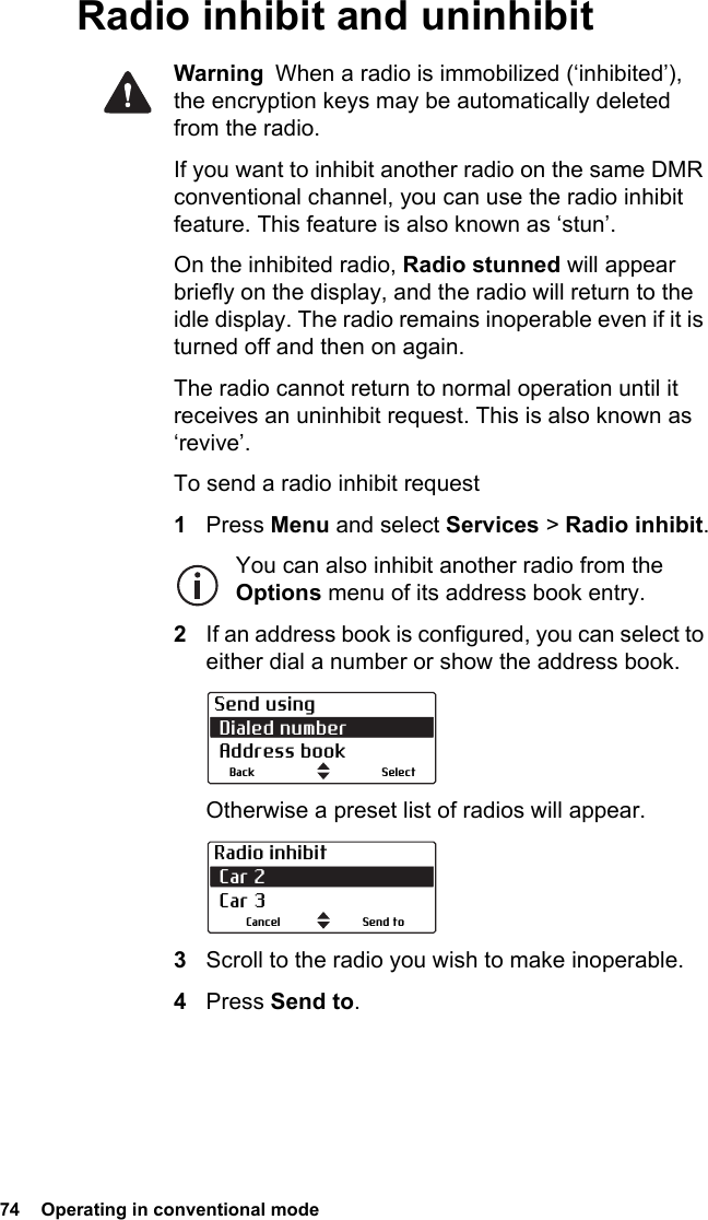 74  Operating in conventional mode Radio inhibit and uninhibitWarning  When a radio is immobilized (‘inhibited’), the encryption keys may be automatically deleted from the radio.If you want to inhibit another radio on the same DMR conventional channel, you can use the radio inhibit feature. This feature is also known as ‘stun’. On the inhibited radio, Radio stunned will appear briefly on the display, and the radio will return to the idle display. The radio remains inoperable even if it is turned off and then on again.The radio cannot return to normal operation until it receives an uninhibit request. This is also known as ‘revive’.To send a radio inhibit request1Press Menu and select Services &gt; Radio inhibit.You can also inhibit another radio from the Options menu of its address book entry.2If an address book is configured, you can select to either dial a number or show the address book.Otherwise a preset list of radios will appear.3Scroll to the radio you wish to make inoperable.4Press Send to. Send using Dialed number Address bookBack SelectRadio inhibit Car 2  Car 3Send toCancel