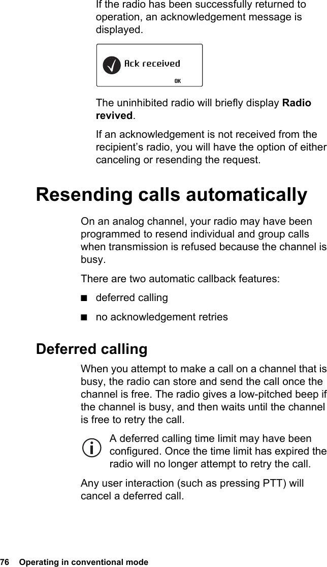 76  Operating in conventional mode If the radio has been successfully returned to operation, an acknowledgement message is displayed.The uninhibited radio will briefly display Radio revived.If an acknowledgement is not received from the recipient’s radio, you will have the option of either canceling or resending the request.Resending calls automaticallyOn an analog channel, your radio may have been programmed to resend individual and group calls when transmission is refused because the channel is busy.There are two automatic callback features:■deferred calling■no acknowledgement retriesDeferred callingWhen you attempt to make a call on a channel that is busy, the radio can store and send the call once the channel is free. The radio gives a low-pitched beep if the channel is busy, and then waits until the channel is free to retry the call.A deferred calling time limit may have been configured. Once the time limit has expired the radio will no longer attempt to retry the call.Any user interaction (such as pressing PTT) will cancel a deferred call.Ack receivedOK