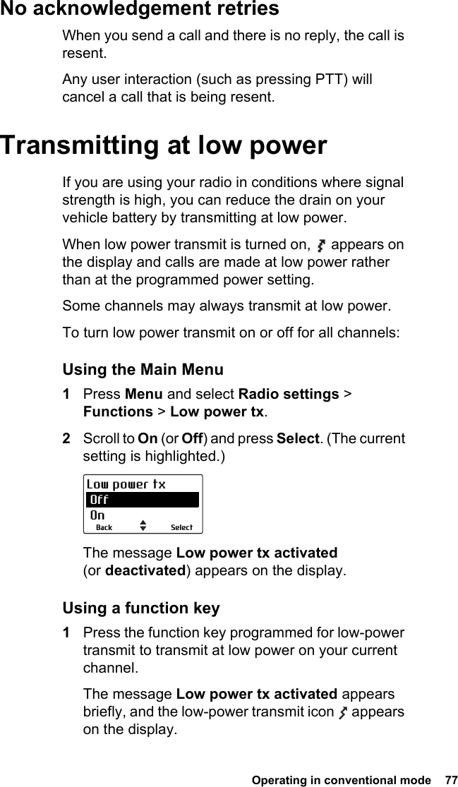  Operating in conventional mode  77 No acknowledgement retriesWhen you send a call and there is no reply, the call is resent.Any user interaction (such as pressing PTT) will cancel a call that is being resent.Transmitting at low powerIf you are using your radio in conditions where signal strength is high, you can reduce the drain on your vehicle battery by transmitting at low power.When low power transmit is turned on,   appears on the display and calls are made at low power rather than at the programmed power setting.Some channels may always transmit at low power.To turn low power transmit on or off for all channels:Using the Main Menu1Press Menu and select Radio settings &gt; Functions &gt; Low power tx.2Scroll to On (or Off) and press Select. (The current setting is highlighted.)The message Low power tx activated (or deactivated) appears on the display.Using a function key1Press the function key programmed for low-power transmit to transmit at low power on your current channel.The message Low power tx activated appears briefly, and the low-power transmit icon   appears on the display.SelectBackLow power tx Off On