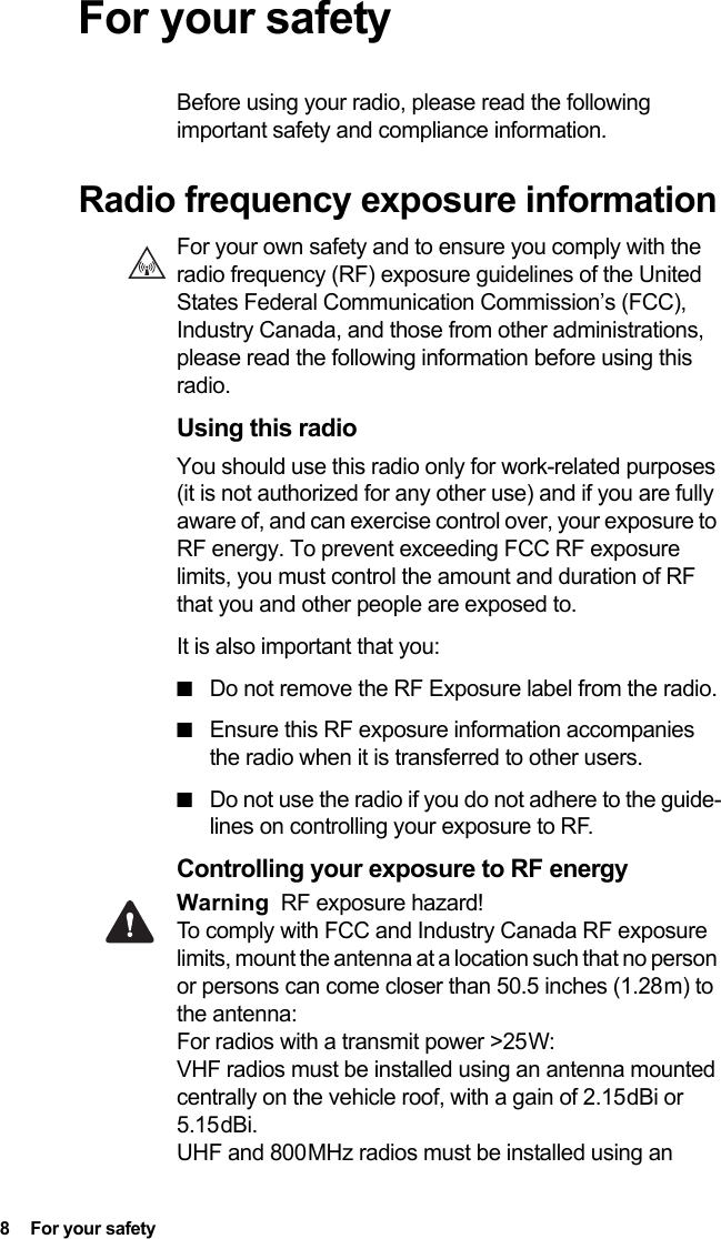 8  For your safety For your safetyBefore using your radio, please read the following important safety and compliance information.Radio frequency exposure informationFor your own safety and to ensure you comply with the radio frequency (RF) exposure guidelines of the United States Federal Communication Commission’s (FCC), Industry Canada, and those from other administrations, please read the following information before using this radio.Using this radioYou should use this radio only for work-related purposes (it is not authorized for any other use) and if you are fully aware of, and can exercise control over, your exposure to RF energy. To prevent exceeding FCC RF exposure limits, you must control the amount and duration of RF that you and other people are exposed to.It is also important that you:■Do not remove the RF Exposure label from the radio.■Ensure this RF exposure information accompanies the radio when it is transferred to other users.■Do not use the radio if you do not adhere to the guide-lines on controlling your exposure to RF.Controlling your exposure to RF energyWarning RF exposure hazard! To comply with FCC and Industry Canada RF exposure limits, mount the antenna at a location such that no person or persons can come closer than 50.5 inches (1.28 m) to the antenna: For radios with a transmit power &gt;25 W: VHF radios must be installed using an antenna mounted centrally on the vehicle roof, with a gain of 2.15 dBi or 5.15 dBi. UHF and 800 MHz radios must be installed using an 