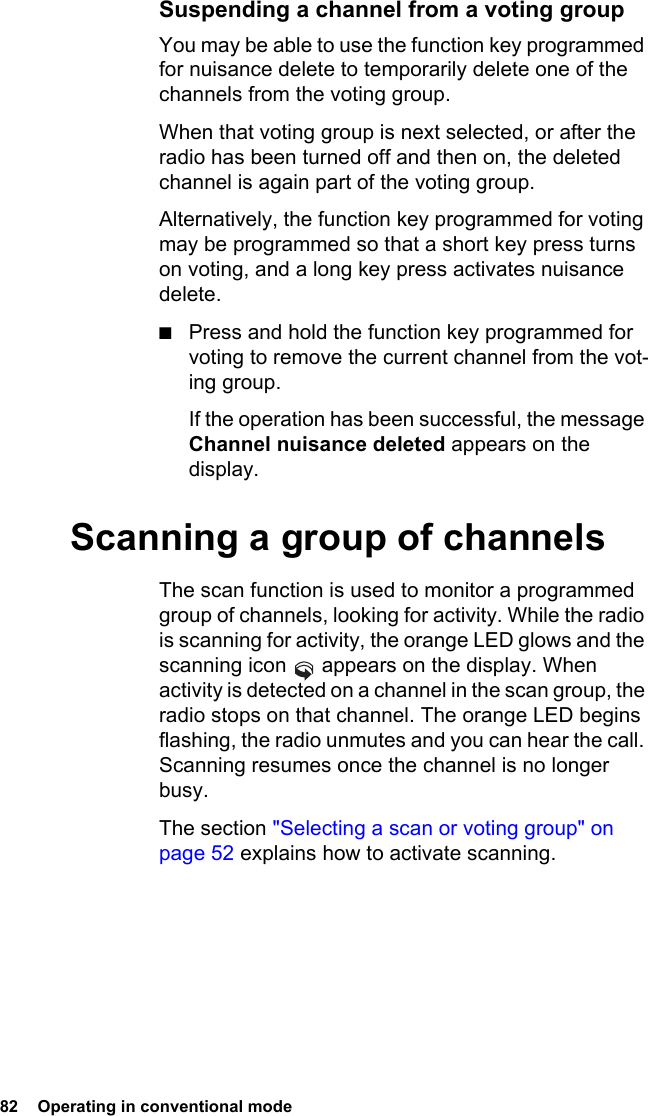 82  Operating in conventional mode Suspending a channel from a voting groupYou may be able to use the function key programmed for nuisance delete to temporarily delete one of the channels from the voting group. When that voting group is next selected, or after the radio has been turned off and then on, the deleted channel is again part of the voting group.Alternatively, the function key programmed for voting may be programmed so that a short key press turns on voting, and a long key press activates nuisance delete.■Press and hold the function key programmed for voting to remove the current channel from the vot-ing group.If the operation has been successful, the message Channel nuisance deleted appears on the display.Scanning a group of channelsThe scan function is used to monitor a programmed group of channels, looking for activity. While the radio is scanning for activity, the orange LED glows and the scanning icon   appears on the display. When activity is detected on a channel in the scan group, the radio stops on that channel. The orange LED begins flashing, the radio unmutes and you can hear the call. Scanning resumes once the channel is no longer busy.The section &quot;Selecting a scan or voting group&quot; on page 52 explains how to activate scanning.