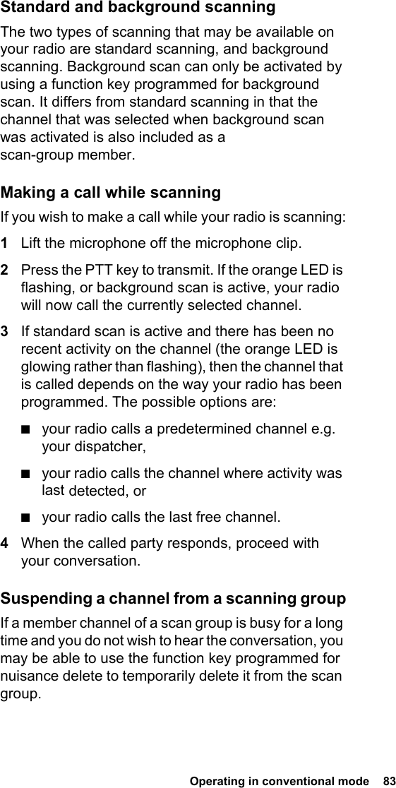  Operating in conventional mode  83 Standard and background scanningThe two types of scanning that may be available on your radio are standard scanning, and background scanning. Background scan can only be activated by using a function key programmed for background scan. It differs from standard scanning in that the channel that was selected when background scan was activated is also included as a scan-group member.Making a call while scanningIf you wish to make a call while your radio is scanning:1Lift the microphone off the microphone clip.2Press the PTT key to transmit. If the orange LED is flashing, or background scan is active, your radio will now call the currently selected channel.3If standard scan is active and there has been no recent activity on the channel (the orange LED is glowing rather than flashing), then the channel that is called depends on the way your radio has been programmed. The possible options are:■your radio calls a predetermined channel e.g. your dispatcher,■your radio calls the channel where activity was last detected, or■your radio calls the last free channel.4When the called party responds, proceed with your conversation.Suspending a channel from a scanning groupIf a member channel of a scan group is busy for a long time and you do not wish to hear the conversation, you may be able to use the function key programmed for nuisance delete to temporarily delete it from the scan group.