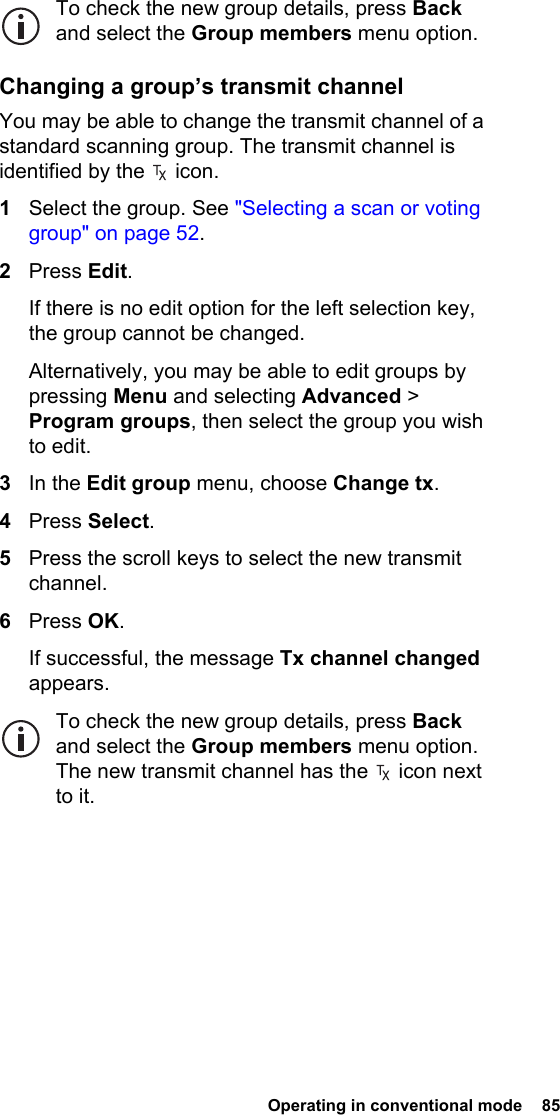  Operating in conventional mode  85 To check the new group details, press Back and select the Group members menu option.Changing a group’s transmit channelYou may be able to change the transmit channel of a standard scanning group. The transmit channel is identified by the   icon.1Select the group. See &quot;Selecting a scan or voting group&quot; on page 52.2Press Edit.If there is no edit option for the left selection key, the group cannot be changed.Alternatively, you may be able to edit groups by pressing Menu and selecting Advanced &gt; Program groups, then select the group you wish to edit.3In the Edit group menu, choose Change tx.4Press Select.5Press the scroll keys to select the new transmit channel.6Press OK.If successful, the message Tx channel changed appears.To check the new group details, press Back and select the Group members menu option. The new transmit channel has the   icon next to it.