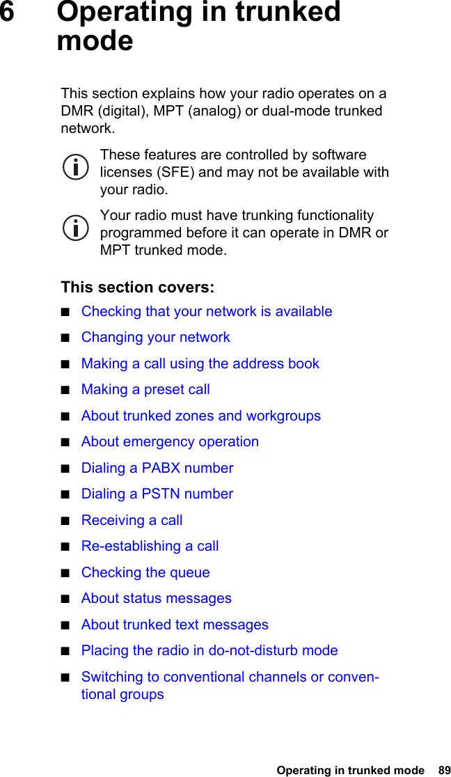  Operating in trunked mode  89 6 Operating in trunked modeThis section explains how your radio operates on a DMR (digital), MPT (analog) or dual-mode trunked network.These features are controlled by software licenses (SFE) and may not be available with your radio.Your radio must have trunking functionality programmed before it can operate in DMR or MPT trunked mode.This section covers:■Checking that your network is available■Changing your network■Making a call using the address book■Making a preset call■About trunked zones and workgroups■About emergency operation■Dialing a PABX number■Dialing a PSTN number■Receiving a call■Re-establishing a call■Checking the queue■About status messages■About trunked text messages■Placing the radio in do-not-disturb mode■Switching to conventional channels or conven-tional groups