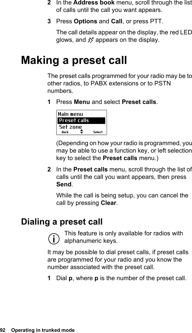 92  Operating in trunked mode 2In the Address book menu, scroll through the list of calls until the call you want appears.3Press Options and Call, or press PTT.The call details appear on the display, the red LED glows, and   appears on the display.Making a preset callThe preset calls programmed for your radio may be to other radios, to PABX extensions or to PSTN numbers.1Press Menu and select Preset calls.(Depending on how your radio is programmed, you may be able to use a function key, or left selection key to select the Preset calls menu.)2In the Preset calls menu, scroll through the list of calls until the call you want appears, then press Send.While the call is being setup, you can cancel the call by pressing Clear.Dialing a preset callThis feature is only available for radios with alphanumeric keys.It may be possible to dial preset calls, if preset calls are programmed for your radio and you know the number associated with the preset call.1Dial p, where p is the number of the preset call.SelectBackMain menu Preset calls Set zone