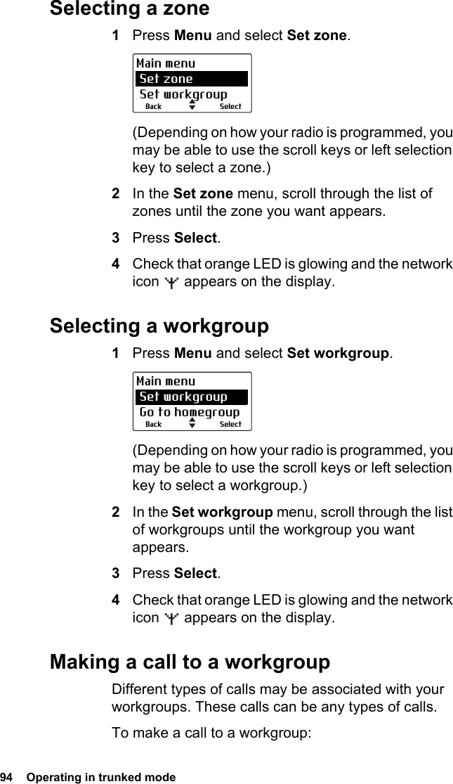 94  Operating in trunked mode Selecting a zone1Press Menu and select Set zone.(Depending on how your radio is programmed, you may be able to use the scroll keys or left selection key to select a zone.)2In the Set zone menu, scroll through the list of zones until the zone you want appears.3Press Select.4Check that orange LED is glowing and the network icon   appears on the display.Selecting a workgroup1Press Menu and select Set workgroup.(Depending on how your radio is programmed, you may be able to use the scroll keys or left selection key to select a workgroup.)2In the Set workgroup menu, scroll through the list of workgroups until the workgroup you want appears.3Press Select.4Check that orange LED is glowing and the network icon   appears on the display.Making a call to a workgroupDifferent types of calls may be associated with your workgroups. These calls can be any types of calls.To make a call to a workgroup:SelectBackMain menu Set zone Set workgroupSelectBackMain menu Set workgroup Go to homegroup