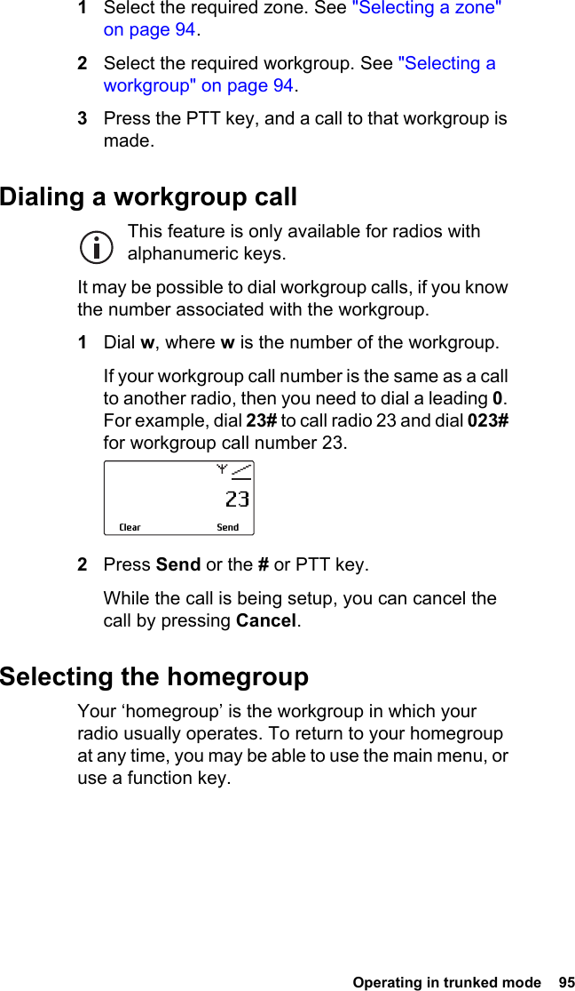  Operating in trunked mode  95 1Select the required zone. See &quot;Selecting a zone&quot; on page 94.2Select the required workgroup. See &quot;Selecting a workgroup&quot; on page 94.3Press the PTT key, and a call to that workgroup is made.Dialing a workgroup callThis feature is only available for radios with alphanumeric keys.It may be possible to dial workgroup calls, if you know the number associated with the workgroup.1Dial w, where w is the number of the workgroup.If your workgroup call number is the same as a call to another radio, then you need to dial a leading 0. For example, dial 23# to call radio 23 and dial 023# for workgroup call number 23.2Press Send or the # or PTT key.While the call is being setup, you can cancel the call by pressing Cancel.Selecting the homegroupYour ‘homegroup’ is the workgroup in which your radio usually operates. To return to your homegroup at any time, you may be able to use the main menu, or use a function key.                     23SendClear