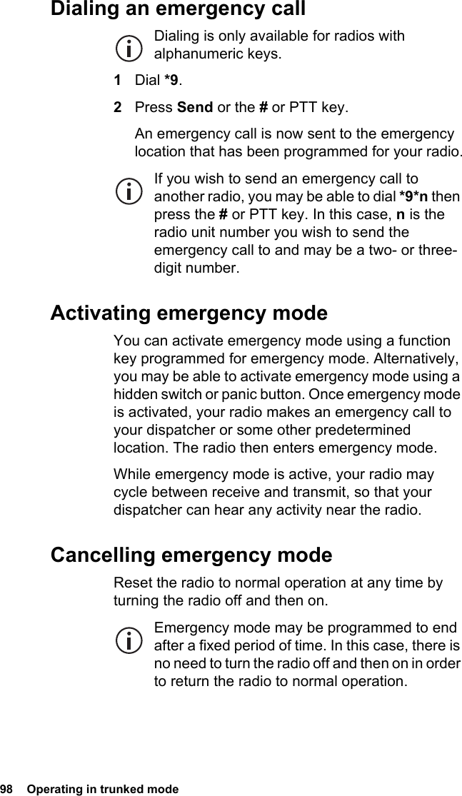 98  Operating in trunked mode Dialing an emergency callDialing is only available for radios with alphanumeric keys.1Dial *9.2Press Send or the # or PTT key.An emergency call is now sent to the emergency location that has been programmed for your radio.If you wish to send an emergency call to another radio, you may be able to dial *9*n then press the # or PTT key. In this case, n is the radio unit number you wish to send the emergency call to and may be a two- or three-digit number.Activating emergency modeYou can activate emergency mode using a function key programmed for emergency mode. Alternatively, you may be able to activate emergency mode using a hidden switch or panic button. Once emergency mode is activated, your radio makes an emergency call to your dispatcher or some other predetermined location. The radio then enters emergency mode.While emergency mode is active, your radio may cycle between receive and transmit, so that your dispatcher can hear any activity near the radio.Cancelling emergency modeReset the radio to normal operation at any time by turning the radio off and then on.Emergency mode may be programmed to end after a fixed period of time. In this case, there is no need to turn the radio off and then on in order to return the radio to normal operation.