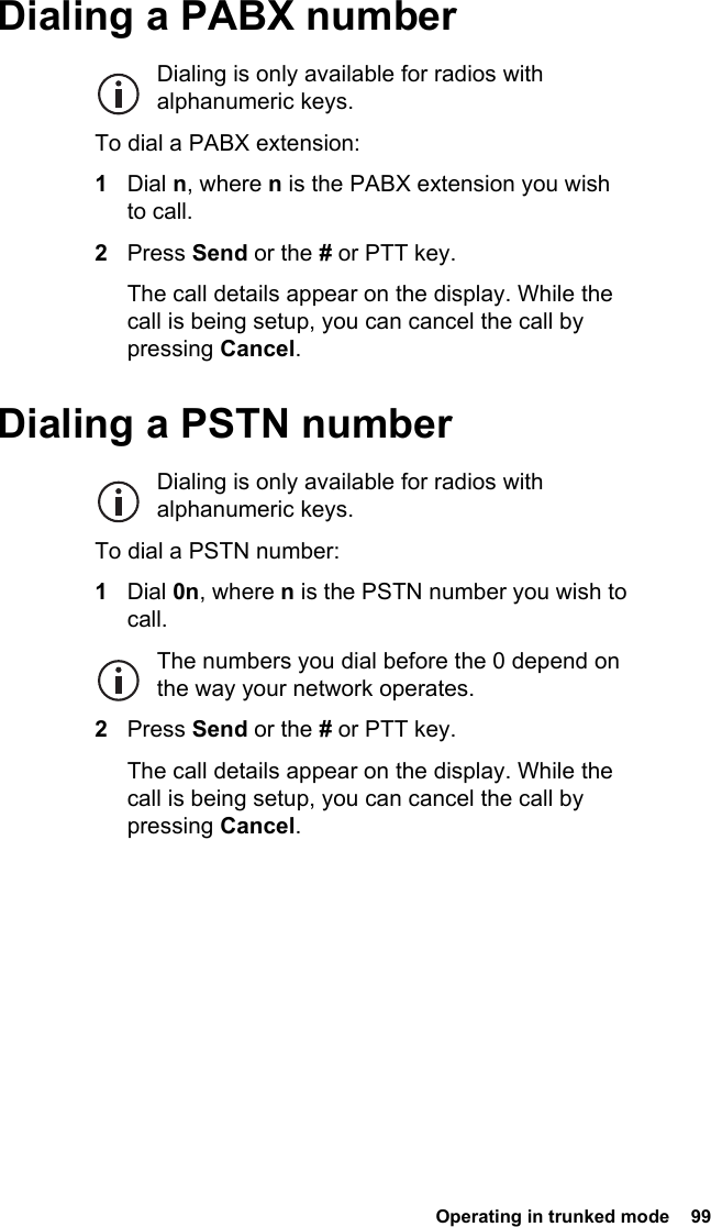  Operating in trunked mode  99 Dialing a PABX numberDialing is only available for radios with alphanumeric keys.To dial a PABX extension:1Dial n, where n is the PABX extension you wish to call.2Press Send or the # or PTT key.The call details appear on the display. While the call is being setup, you can cancel the call by pressing Cancel.Dialing a PSTN numberDialing is only available for radios with alphanumeric keys.To dial a PSTN number:1Dial 0n, where n is the PSTN number you wish to call.The numbers you dial before the 0 depend on the way your network operates.2Press Send or the # or PTT key.The call details appear on the display. While the call is being setup, you can cancel the call by pressing Cancel.