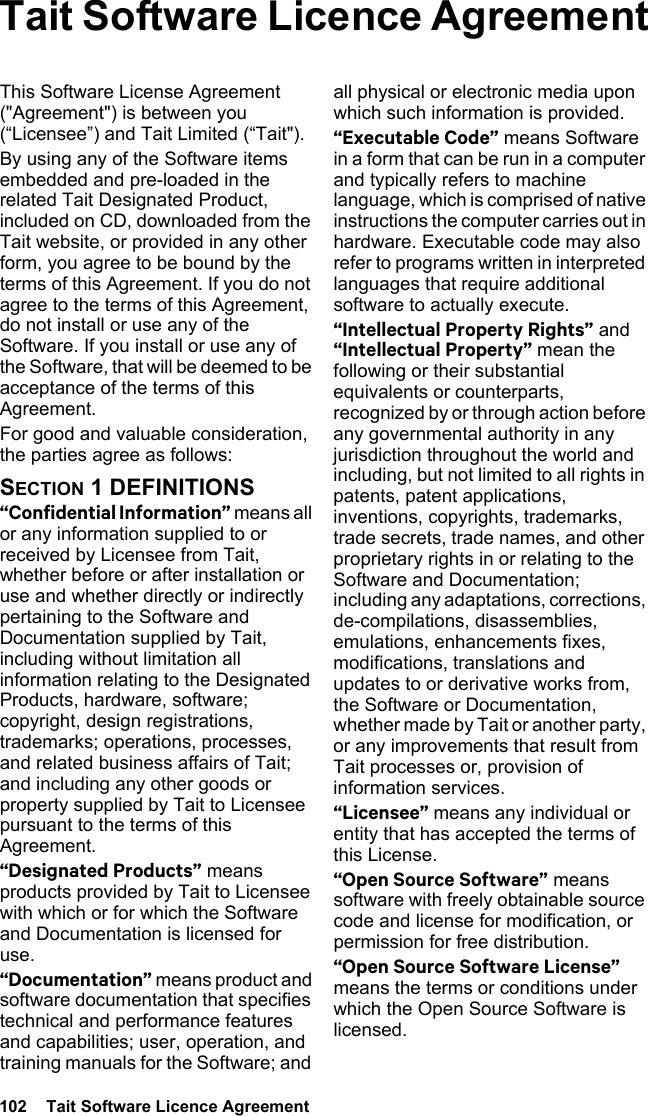 102  Tait Software Licence AgreementTait Software Licence AgreementThis Software License Agreement (&quot;Agreement&quot;) is between you (“Licensee”) and Tait Limited (“Tait&quot;).By using any of the Software items embedded and pre-loaded in the related Tait Designated Product, included on CD, downloaded from the Tait website, or provided in any other form, you agree to be bound by the terms of this Agreement. If you do not agree to the terms of this Agreement, do not install or use any of the Software. If you install or use any of the Software, that will be deemed to be acceptance of the terms of this Agreement.For good and valuable consideration, the parties agree as follows:SECTION 1 DEFINITIONS“Confidential Information” means all or any information supplied to or received by Licensee from Tait, whether before or after installation or use and whether directly or indirectly pertaining to the Software and Documentation supplied by Tait, including without limitation all information relating to the Designated Products, hardware, software; copyright, design registrations, trademarks; operations, processes, and related business affairs of Tait; and including any other goods or property supplied by Tait to Licensee pursuant to the terms of this Agreement.“Designated Products” means products provided by Tait to Licensee with which or for which the Software and Documentation is licensed for use.“Documentation” means product and software documentation that specifies technical and performance features and capabilities; user, operation, and training manuals for the Software; and all physical or electronic media upon which such information is provided.“Executable Code” means Software in a form that can be run in a computer and typically refers to machine language, which is comprised of native instructions the computer carries out in hardware. Executable code may also refer to programs written in interpreted languages that require additional software to actually execute.“Intellectual Property Rights” and “Intellectual Property” mean the following or their substantial equivalents or counterparts, recognized by or through action before any governmental authority in any jurisdiction throughout the world and including, but not limited to all rights in patents, patent applications, inventions, copyrights, trademarks, trade secrets, trade names, and other proprietary rights in or relating to the Software and Documentation; including any adaptations, corrections, de-compilations, disassemblies, emulations, enhancements fixes, modifications, translations and updates to or derivative works from, the Software or Documentation, whether made by Tait or another party, or any improvements that result from Tait processes or, provision of information services.“Licensee” means any individual or entity that has accepted the terms of this License.“Open Source Software” means software with freely obtainable source code and license for modification, or permission for free distribution.“Open Source Software License” means the terms or conditions under which the Open Source Software is licensed.