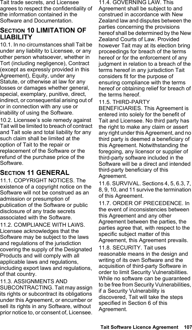  Tait Software Licence Agreement  107Tait trade secrets, and Licensee agrees to respect the confidentiality of the information contained in the Software and Documentation.SECTION 10 LIMITATION OF LIABILITY 10.1. In no circumstances shall Tait be under any liability to Licensee, or any other person whatsoever, whether in Tort (including negligence), Contract (except as expressly provided in this Agreement), Equity, under any Statute, or otherwise at law for any losses or damages whether general, special, exemplary, punitive, direct, indirect, or consequential arising out of or in connection with any use or inability of using the Software.10.2. Licensee’s sole remedy against Tait will be limited to breach of contract and Tait sole and total liability for any such claim shall be limited at the option of Tait to the repair or replacement of the Software or the refund of the purchase price of the Software.SECTION 11 GENERAL 11.1. COPYRIGHT NOTICES. The existence of a copyright notice on the Software will not be construed as an admission or presumption of publication of the Software or public disclosure of any trade secrets associated with the Software.11.2. COMPLIANCE WITH LAWS. Licensee acknowledges that the Software may be subject to the laws and regulations of the jurisdiction covering the supply of the Designated Products and will comply with all applicable laws and regulations, including export laws and regulations, of that country. 11.3. ASSIGNMENTS AND SUBCONTRACTING. Tait may assign its rights or subcontract its obligations under this Agreement, or encumber or sell its rights in any Software, without prior notice to, or consent of, Licensee. 11.4. GOVERNING LAW. This Agreement shall be subject to and construed in accordance with New Zealand law and disputes between the parties concerning the provisions hereof shall be determined by the New Zealand Courts of Law. Provided however Tait may at its election bring proceedings for breach of the terms hereof or for the enforcement of any judgment in relation to a breach of the terms hereof in any jurisdiction Tait considers fit for the purpose of ensuring compliance with the terms hereof or obtaining relief for breach of the terms hereof.11.5. THIRD-PARTY BENEFICIARIES. This Agreement is entered into solely for the benefit of Tait and Licensee. No third party has the right to make any claim or assert any right under this Agreement, and no third party is deemed a beneficiary of this Agreement. Notwithstanding the foregoing, any licensor or supplier of third-party software included in the Software will be a direct and intended third-party beneficiary of this Agreement.11.6. SURVIVAL. Sections 4, 5, 6.3, 7, 8, 9, 10, and 11 survive the termination of this Agreement.11.7. ORDER OF PRECEDENCE. In the event of inconsistencies between this Agreement and any other Agreement between the parties, the parties agree that, with respect to the specific subject matter of this Agreement, this Agreement prevails.11.8. SECURITY. Tait uses reasonable means in the design and writing of its own Software and the acquisition of third-party Software in order to limit Security Vulnerabilities. While no software can be guaranteed to be free from Security Vulnerabilities, if a Security Vulnerability is discovered, Tait will take the steps specified in Section 6 of this Agreement.