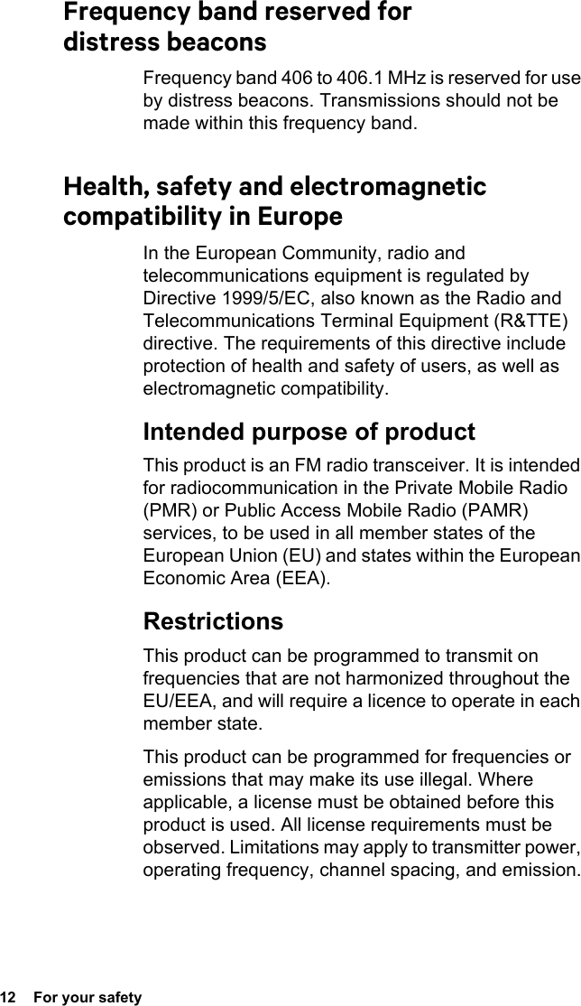 12  For your safetyFrequency band reserved for distress beaconsFrequency band 406 to 406.1 MHz is reserved for use by distress beacons. Transmissions should not be made within this frequency band.Health, safety and electromagnetic compatibility in EuropeIn the European Community, radio and telecommunications equipment is regulated by Directive 1999/5/EC, also known as the Radio and Telecommunications Terminal Equipment (R&amp;TTE) directive. The requirements of this directive include protection of health and safety of users, as well as electromagnetic compatibility.Intended purpose of productThis product is an FM radio transceiver. It is intended for radiocommunication in the Private Mobile Radio (PMR) or Public Access Mobile Radio (PAMR) services, to be used in all member states of the European Union (EU) and states within the European Economic Area (EEA).RestrictionsThis product can be programmed to transmit on frequencies that are not harmonized throughout the EU/EEA, and will require a licence to operate in each member state.This product can be programmed for frequencies or emissions that may make its use illegal. Where applicable, a license must be obtained before this product is used. All license requirements must be observed. Limitations may apply to transmitter power, operating frequency, channel spacing, and emission.