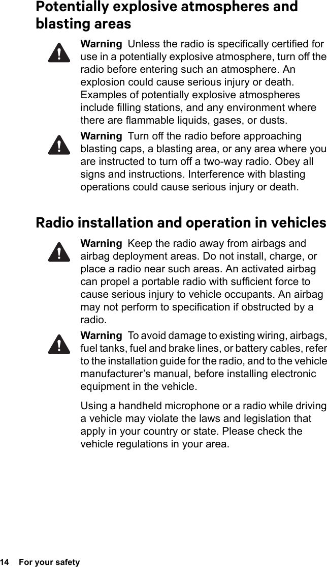 14  For your safetyPotentially explosive atmospheres and blasting areasWarning  Unless the radio is specifically certified for use in a potentially explosive atmosphere, turn off the radio before entering such an atmosphere. An explosion could cause serious injury or death. Examples of potentially explosive atmospheres include filling stations, and any environment where there are flammable liquids, gases, or dusts. Warning  Turn off the radio before approaching blasting caps, a blasting area, or any area where you are instructed to turn off a two-way radio. Obey all signs and instructions. Interference with blasting operations could cause serious injury or death.Radio installation and operation in vehiclesWarning  Keep the radio away from airbags and airbag deployment areas. Do not install, charge, or place a radio near such areas. An activated airbag can propel a portable radio with sufficient force to cause serious injury to vehicle occupants. An airbag may not perform to specification if obstructed by a radio. Warning  To avoid damage to existing wiring, airbags, fuel tanks, fuel and brake lines, or battery cables, refer to the installation guide for the radio, and to the vehicle manufacturer’s manual, before installing electronic equipment in the vehicle.Using a handheld microphone or a radio while driving a vehicle may violate the laws and legislation that apply in your country or state. Please check the vehicle regulations in your area.