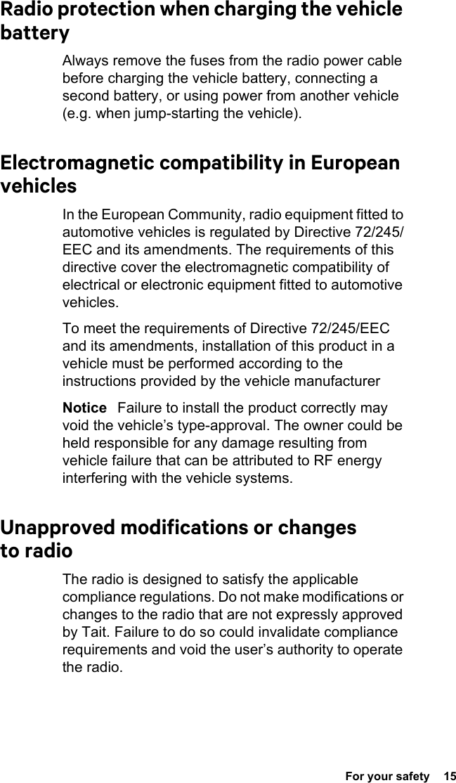  For your safety  15Radio protection when charging the vehicle batteryAlways remove the fuses from the radio power cable before charging the vehicle battery, connecting a second battery, or using power from another vehicle (e.g. when jump-starting the vehicle).Electromagnetic compatibility in European vehiclesIn the European Community, radio equipment fitted to automotive vehicles is regulated by Directive 72/245/EEC and its amendments. The requirements of this directive cover the electromagnetic compatibility of electrical or electronic equipment fitted to automotive vehicles.To meet the requirements of Directive 72/245/EEC and its amendments, installation of this product in a vehicle must be performed according to the instructions provided by the vehicle manufacturerNotice   Failure to install the product correctly may void the vehicle’s type-approval. The owner could be held responsible for any damage resulting from vehicle failure that can be attributed to RF energy interfering with the vehicle systems.Unapproved modifications or changes to radioThe radio is designed to satisfy the applicable compliance regulations. Do not make modifications or changes to the radio that are not expressly approved by Tait. Failure to do so could invalidate compliance requirements and void the user’s authority to operate the radio.