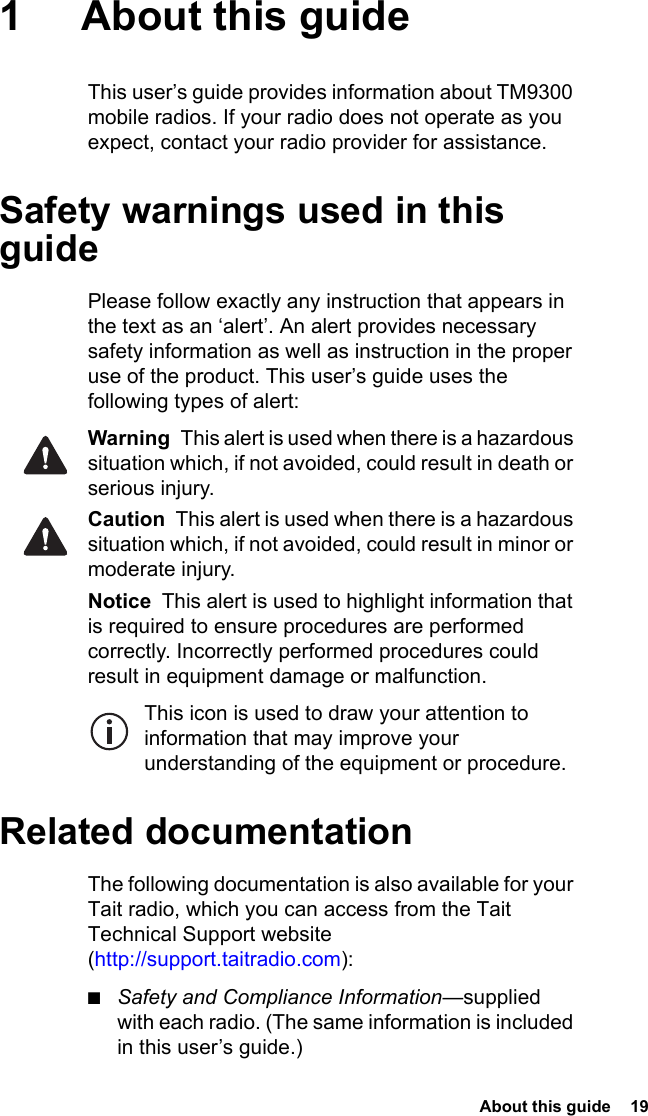  About this guide  191 About this guideThis user’s guide provides information about TM9300 mobile radios. If your radio does not operate as you expect, contact your radio provider for assistance.Safety warnings used in this guidePlease follow exactly any instruction that appears in the text as an ‘alert’. An alert provides necessary safety information as well as instruction in the proper use of the product. This user’s guide uses the following types of alert:Warning  This alert is used when there is a hazardous situation which, if not avoided, could result in death or serious injury.Caution  This alert is used when there is a hazardous situation which, if not avoided, could result in minor or moderate injury.Notice  This alert is used to highlight information that is required to ensure procedures are performed correctly. Incorrectly performed procedures could result in equipment damage or malfunction.This icon is used to draw your attention to information that may improve your understanding of the equipment or procedure.Related documentationThe following documentation is also available for your Tait radio, which you can access from the Tait Technical Support website (http://support.taitradio.com):■Safety and Compliance Information—supplied with each radio. (The same information is included in this user’s guide.)
