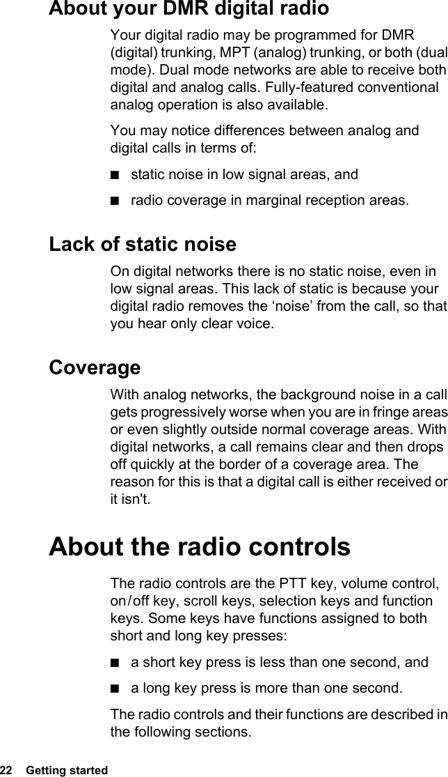 22  Getting startedAbout your DMR digital radioYour digital radio may be programmed for DMR (digital) trunking, MPT (analog) trunking, or both (dual mode). Dual mode networks are able to receive both digital and analog calls. Fully-featured conventional analog operation is also available.You may notice differences between analog and digital calls in terms of:■static noise in low signal areas, and■radio coverage in marginal reception areas. Lack of static noiseOn digital networks there is no static noise, even in low signal areas. This lack of static is because your digital radio removes the ‘noise’ from the call, so that you hear only clear voice.CoverageWith analog networks, the background noise in a call gets progressively worse when you are in fringe areas or even slightly outside normal coverage areas. With digital networks, a call remains clear and then drops off quickly at the border of a coverage area. The reason for this is that a digital call is either received or it isn&apos;t.About the radio controlsThe radio controls are the PTT key, volume control, on / off key, scroll keys, selection keys and function keys. Some keys have functions assigned to both short and long key presses:■a short key press is less than one second, and ■a long key press is more than one second.The radio controls and their functions are described in the following sections.