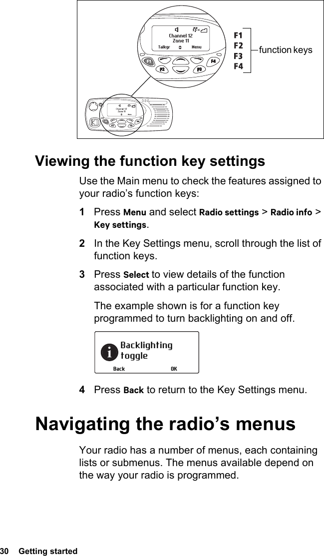 30  Getting startedViewing the function key settingsUse the Main menu to check the features assigned to your radio’s function keys:1Press Menu and select Radio settings &gt; Radio info &gt; Key settings.2In the Key Settings menu, scroll through the list of function keys.3Press Select to view details of the function associated with a particular function key.The example shown is for a function key programmed to turn backlighting on and off.4Press Back to return to the Key Settings menu.Navigating the radio’s menusYour radio has a number of menus, each containing lists or submenus. The menus available depend on the way your radio is programmed.Zone 11Channel 12Talkgr Menu function keys Backlighting toggleOKBack
