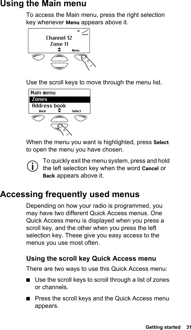  Getting started  31Using the Main menuTo access the Main menu, press the right selection key whenever Menu appears above it. Use the scroll keys to move through the menu list. When the menu you want is highlighted, press Select to open the menu you have chosen.To quickly exit the menu system, press and hold the left selection key when the word Cancel or Back appears above it.Accessing frequently used menusDepending on how your radio is programmed, you may have two different Quick Access menus. One Quick Access menu is displayed when you press a scroll key, and the other when you press the left selection key. These give you easy access to the menus you use most often.Using the scroll key Quick Access menuThere are two ways to use this Quick Access menu:■Use the scroll keys to scroll through a list of zones or channels.■Press the scroll keys and the Quick Access menu appears.Channel 12Zone 11MenuSelectBackMain menu Zones  Address book