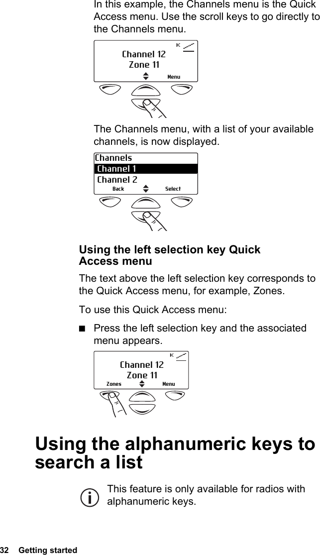 32  Getting startedIn this example, the Channels menu is the Quick Access menu. Use the scroll keys to go directly to the Channels menu. The Channels menu, with a list of your available channels, is now displayed.  Using the left selection key Quick Access menuThe text above the left selection key corresponds to the Quick Access menu, for example, Zones.To use this Quick Access menu:■Press the left selection key and the associated menu appears. Using the alphanumeric keys to search a listThis feature is only available for radios with alphanumeric keys.MenuChannel 12Zone 11Channels Channel 1  Channel 2SelectBackChannel 12Zone 11MenuZones