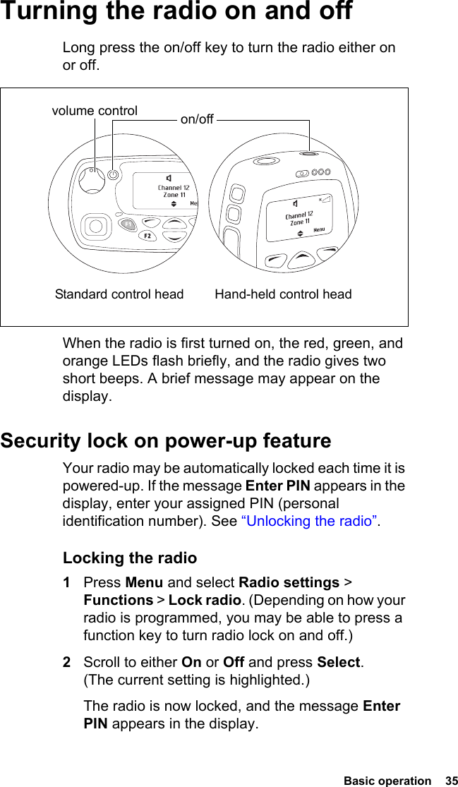  Basic operation  35Turning the radio on and offLong press the on/off key to turn the radio either on or off. When the radio is first turned on, the red, green, and orange LEDs flash briefly, and the radio gives two short beeps. A brief message may appear on the display.Security lock on power-up featureYour radio may be automatically locked each time it is powered-up. If the message Enter PIN appears in the display, enter your assigned PIN (personal identification number). See “Unlocking the radio”.Locking the radio1Press Menu and select Radio settings &gt; Functions &gt; Lock radio. (Depending on how your radio is programmed, you may be able to press a function key to turn radio lock on and off.)2Scroll to either On or Off and press Select. (The current setting is highlighted.)The radio is now locked, and the message Enter PIN appears in the display.volume control on/off Standard control head Hand-held control head