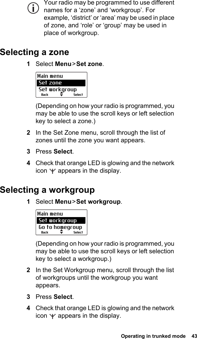  Operating in trunked mode  43Your radio may be programmed to use different names for a ‘zone’ and ‘workgroup’. For example, ‘district’ or ‘area’ may be used in place of zone, and ‘role’ or ‘group’ may be used in place of workgroup. Selecting a zone1Select Menu &gt; Set zone.(Depending on how your radio is programmed, you may be able to use the scroll keys or left selection key to select a zone.)2In the Set Zone menu, scroll through the list of zones until the zone you want appears.3Press Select.4Check that orange LED is glowing and the network icon   appears in the display.Selecting a workgroup1Select Menu &gt; Set workgroup.(Depending on how your radio is programmed, you may be able to use the scroll keys or left selection key to select a workgroup.)2In the Set Workgroup menu, scroll through the list of workgroups until the workgroup you want appears.3Press Select.4Check that orange LED is glowing and the network icon   appears in the display.SelectBackMain menu Set zone Set workgroupSelectBackMain menu Set workgroup Go to homegroup