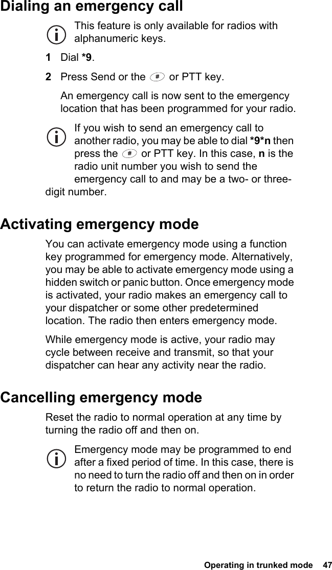  Operating in trunked mode  47Dialing an emergency callThis feature is only available for radios with alphanumeric keys.1Dial *9.2Press Send or the   or PTT key.An emergency call is now sent to the emergency location that has been programmed for your radio.If you wish to send an emergency call to another radio, you may be able to dial *9*n then press the   or PTT key. In this case, n is the radio unit number you wish to send the emergency call to and may be a two- or three-digit number.Activating emergency modeYou can activate emergency mode using a function key programmed for emergency mode. Alternatively, you may be able to activate emergency mode using a hidden switch or panic button. Once emergency mode is activated, your radio makes an emergency call to your dispatcher or some other predetermined location. The radio then enters emergency mode.While emergency mode is active, your radio may cycle between receive and transmit, so that your dispatcher can hear any activity near the radio.Cancelling emergency modeReset the radio to normal operation at any time by turning the radio off and then on.Emergency mode may be programmed to end after a fixed period of time. In this case, there is no need to turn the radio off and then on in order to return the radio to normal operation.