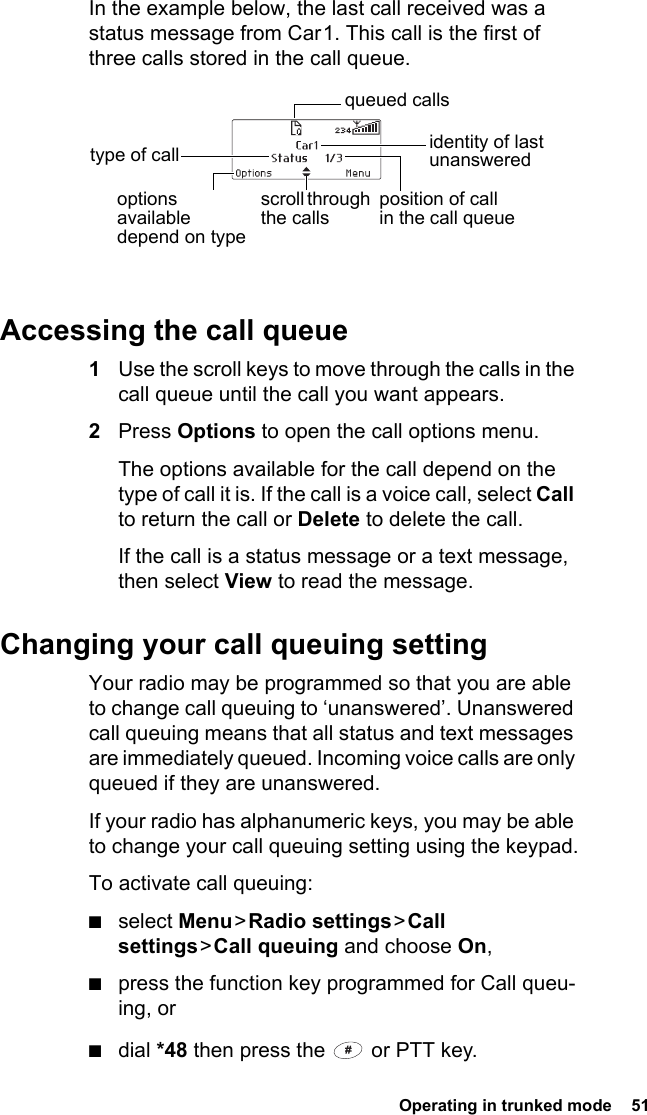  Operating in trunked mode  51In the example below, the last call received was a status message from Car 1. This call is the first of three calls stored in the call queue.Accessing the call queue1Use the scroll keys to move through the calls in the call queue until the call you want appears.2Press Options to open the call options menu.The options available for the call depend on the type of call it is. If the call is a voice call, select Call to return the call or Delete to delete the call.If the call is a status message or a text message, then select View to read the message.Changing your call queuing settingYour radio may be programmed so that you are able to change call queuing to ‘unanswered’. Unanswered call queuing means that all status and text messages are immediately queued. Incoming voice calls are only queued if they are unanswered.If your radio has alphanumeric keys, you may be able to change your call queuing setting using the keypad.To activate call queuing:■select Menu &gt; Radio  settings &gt; Call settings &gt; Call  queuing and choose On,■press the function key programmed for Call queu-ing, or■dial *48 then press the   or PTT key.identity of last unanswered scroll through the callstype of callposition of call in the call queueoptions available depend on type queued calls