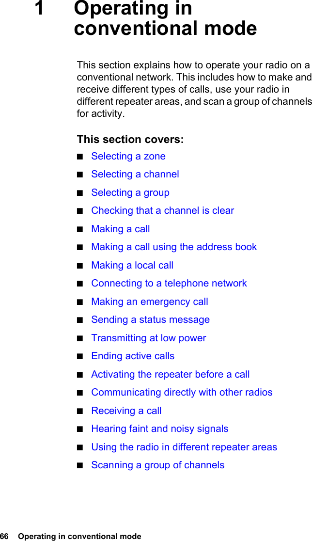 66  Operating in conventional mode1Operating in conventional modeThis section explains how to operate your radio on a conventional network. This includes how to make and receive different types of calls, use your radio in different repeater areas, and scan a group of channels for activity.This section covers:■Selecting a zone■Selecting a channel■Selecting a group■Checking that a channel is clear■Making a call■Making a call using the address book■Making a local call■Connecting to a telephone network■Making an emergency call■Sending a status message■Transmitting at low power■Ending active calls■Activating the repeater before a call■Communicating directly with other radios■Receiving a call■Hearing faint and noisy signals■Using the radio in different repeater areas■Scanning a group of channels