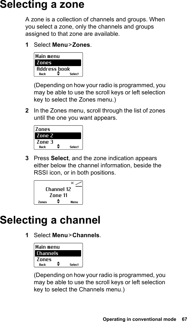  Operating in conventional mode  67Selecting a zoneA zone is a collection of channels and groups. When you select a zone, only the channels and groups assigned to that zone are available. 1Select Menu &gt;  Zones.(Depending on how your radio is programmed, you may be able to use the scroll keys or left selection key to select the Zones menu.)2In the Zones menu, scroll through the list of zones until the one you want appears.3Press Select, and the zone indication appears either below the channel information, beside the RSSI icon, or in both positions.Selecting a channel1Select Menu &gt; Channels.(Depending on how your radio is programmed, you may be able to use the scroll keys or left selection key to select the Channels menu.)SelectBackMain menu Zones Address bookSelectBackZones Zone 2 Zone 3Channel 12Zone 11MenuZonesSelectBackMain menu Channels Zones