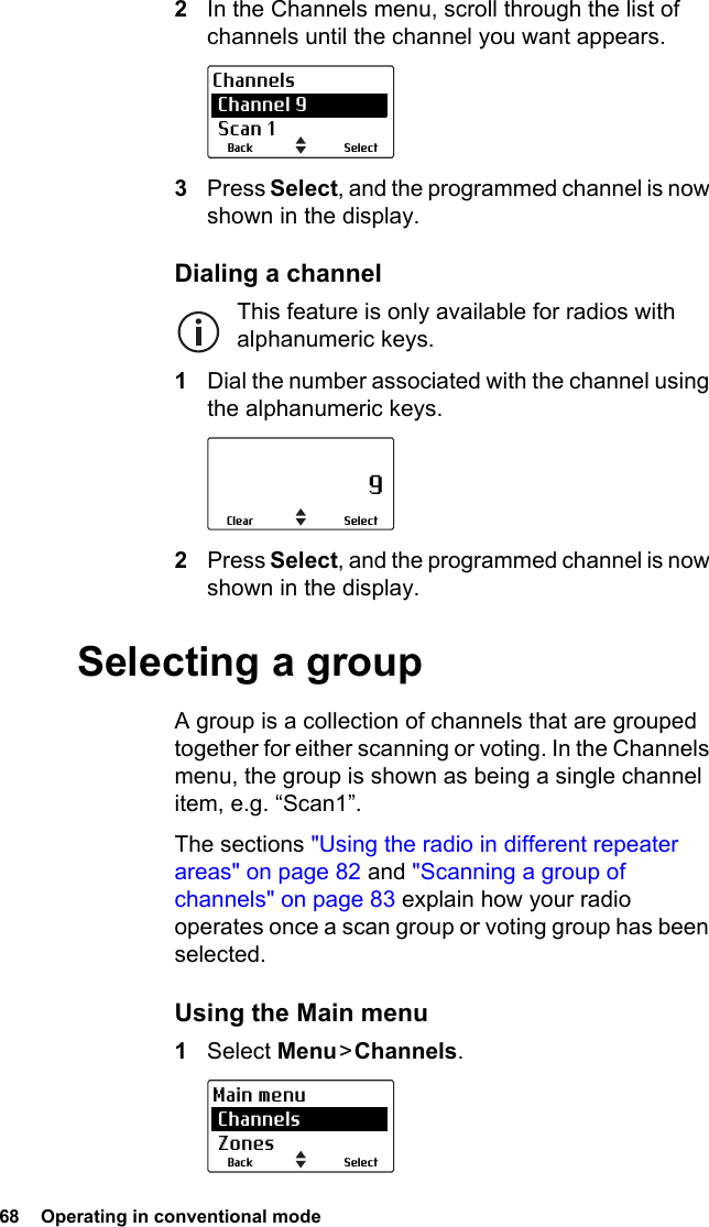 68  Operating in conventional mode2In the Channels menu, scroll through the list of channels until the channel you want appears.3Press Select, and the programmed channel is now shown in the display.Dialing a channelThis feature is only available for radios with alphanumeric keys.1Dial the number associated with the channel using the alphanumeric keys.2Press Select, and the programmed channel is now shown in the display.Selecting a groupA group is a collection of channels that are grouped together for either scanning or voting. In the Channels menu, the group is shown as being a single channel item, e.g. “Scan1”.The sections &quot;Using the radio in different repeater areas&quot; on page 82 and &quot;Scanning a group of channels&quot; on page 83 explain how your radio operates once a scan group or voting group has been selected.Using the Main menu1Select Menu &gt; Channels.SelectBackChannels Channel 9 Scan 1                     9SelectClearSelectBackMain menu Channels Zones